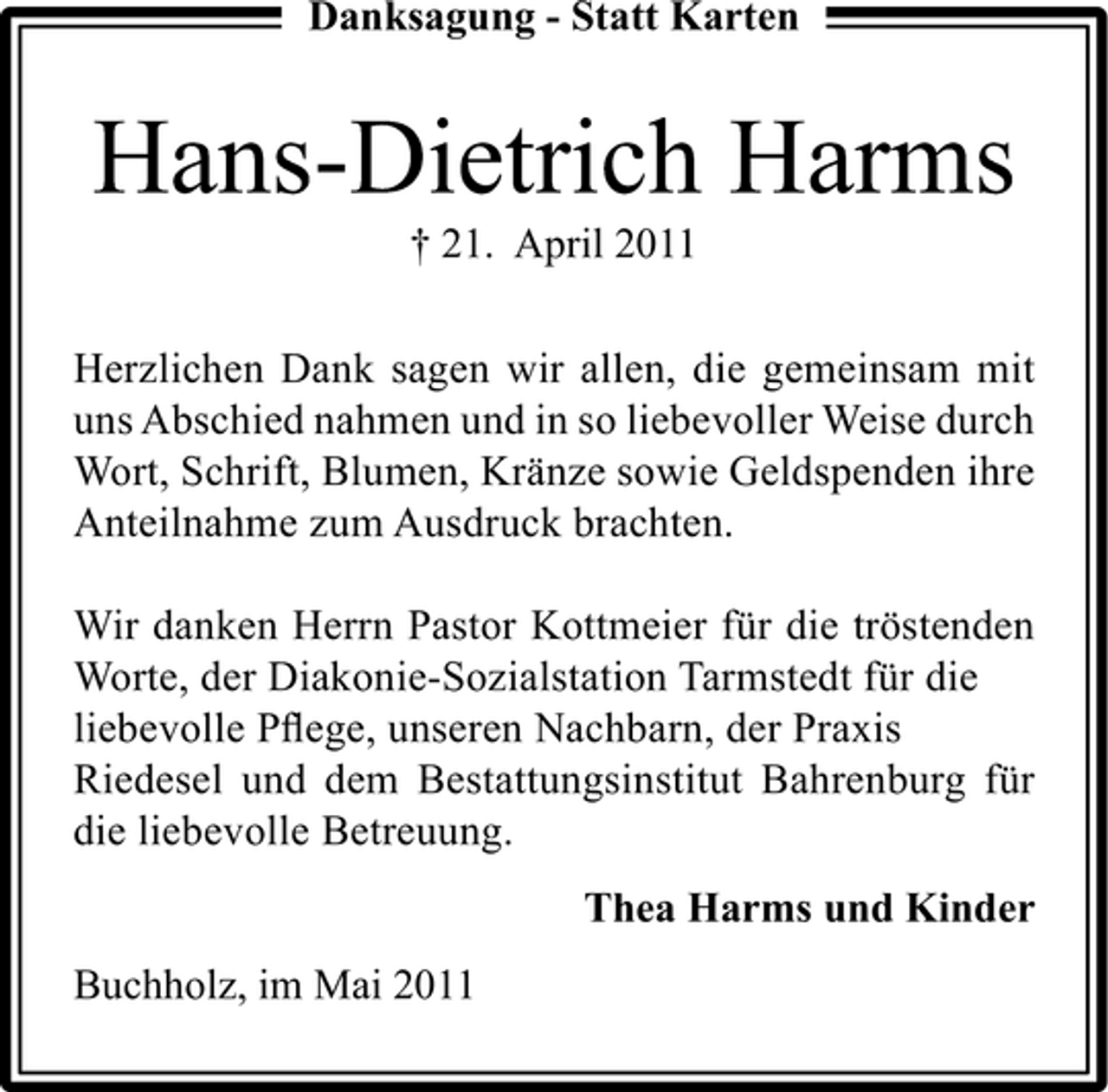 <p>Danksagung - Statt Karten</p><p>Hans-Dietrich Harms<br />† 21. April 2011 Herzlichen Dank sagen wir allen, die gemeinsam mit uns Abschied nahmen und in so liebevoller Weise durch Wort, Schrift, Blumen, Kränze sowie Geldspenden ihre Anteilnahme zum Ausdruck brachten. Wir danken Herrn Pastor Kottmeier für die tröstenden Worte, der Diakonie-Sozialstation Tarmstedt für die liebevolle Pﬂege, unseren Nachbarn, der Praxis Riedesel und dem Bestattungsinstitut Bahrenburg für die liebevolle Betreuung. Thea Harms und Kinder Buchholz, im Mai 2011</p>