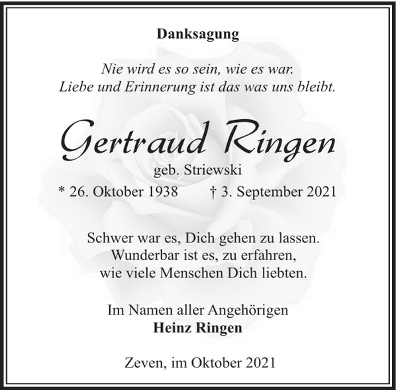 <p>Danksagung<br />Nie wird es so sein, wie es war.<br />Liebe und Erinnerung ist das was uns bleibt.</p><p>Gertraud Ringen</p><p>geb. Striewski<br />* 26. Oktober 1938<br />† 3. September 2021<br />Schwer war es, Dich gehen zu lassen.<br />Wunderbar ist es, zu erfahren,<br />wie viele Menschen Dich liebten.<br />Im Namen aller Angehörigen<br />Heinz Ringen<br />Zeven, im Oktober 2021</p>