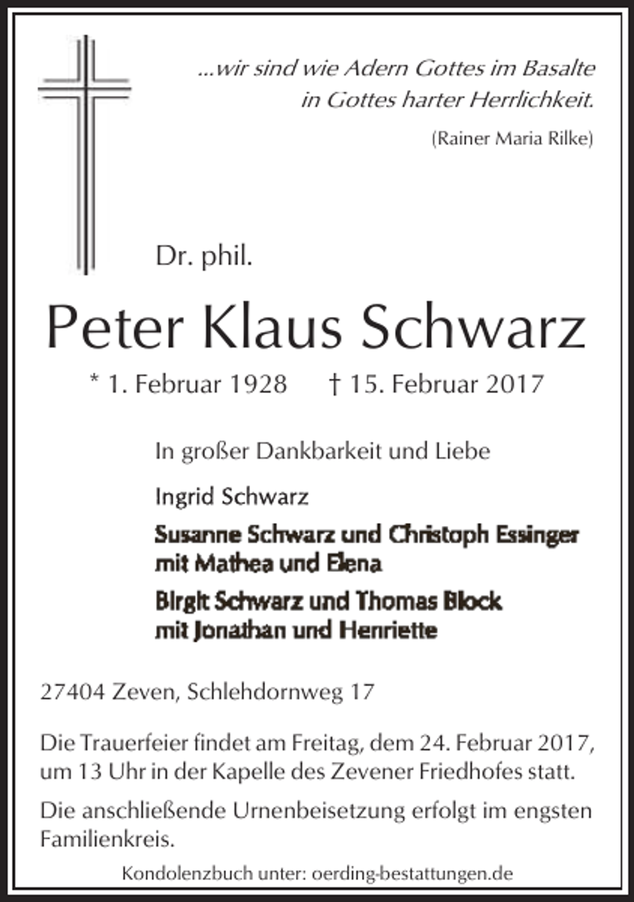 <p>...wir sind wie Adern Gottes im Basalte<br />in Gottes harter Herrlichkeit.<br />(Rainer Maria Rilke)</p>
<p>Dr. phil.</p>
<p>Peter Klaus Schwarz<br />* 1. Februar 1928</p>
<p>† 15. Februar 2017</p>
<p>In großer Dankbarkeit und Liebe</p>
<p>27404 Zeven, Schlehdornweg 17<br />Die Trauerfeier findet am Freitag, dem 24. Februar 2017,<br />um 13 Uhr in der Kapelle des Zevener Friedhofes statt.<br />Die anschließende Urnenbeisetzung erfolgt im engsten<br />Familienkreis.<br />Kondolenzbuch unter: oerding-bestattungen.de</p>