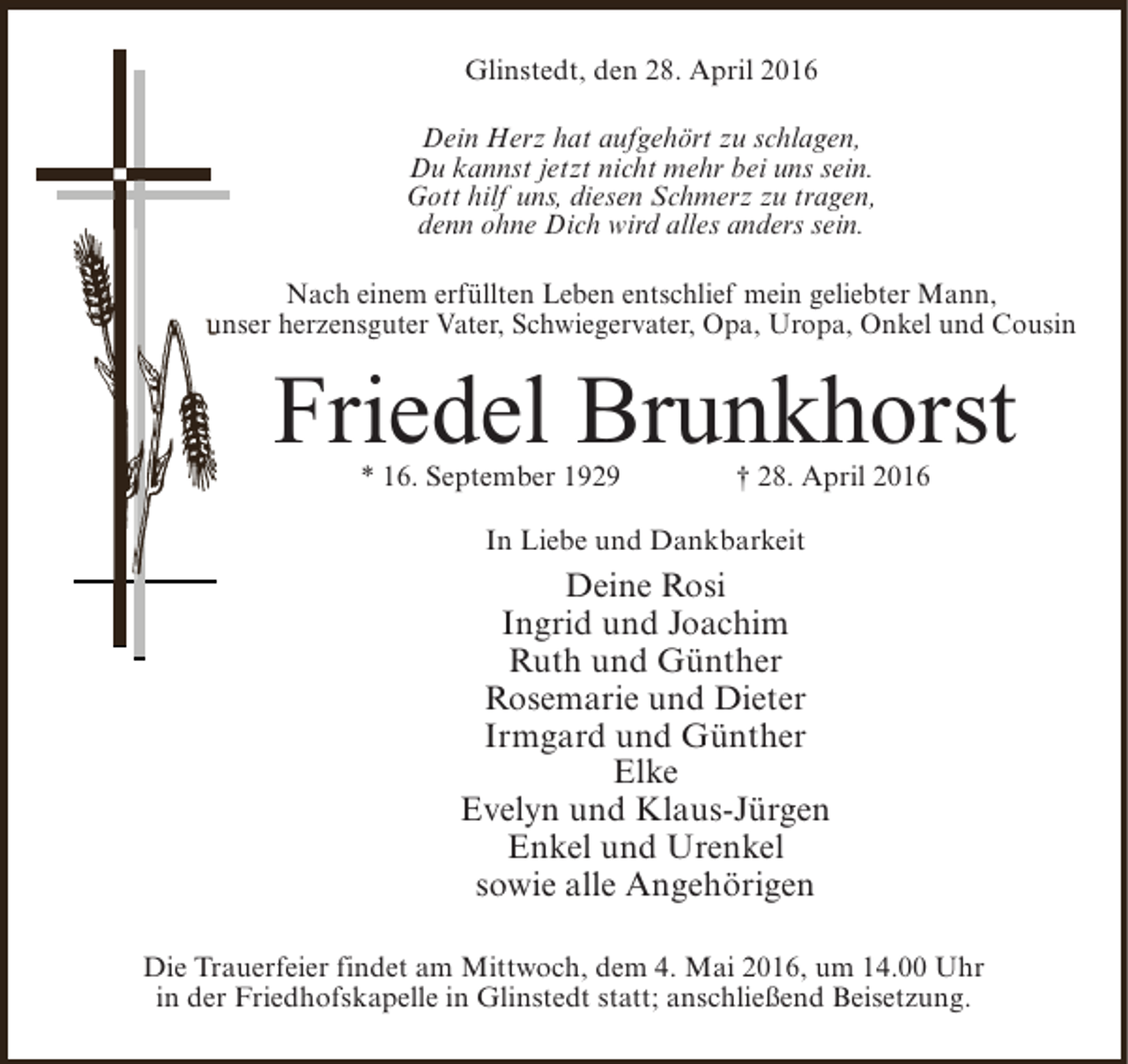 <p>Glinstedt, den 28. April 2016<br />Dein Herz hat aufgehört zu schlagen,<br />Du kannst jetzt nicht mehr bei uns sein.<br />Gott hilf uns, diesen Schmerz zu tragen,<br />denn ohne Dich wird alles anders sein.<br />Nach einem erfüllten Leben entschlief mein geliebter Mann,<br />unser herzensguter Vater, Schwiegervater, Opa, Uropa, Onkel und Cousin</p><p>Friedel Brunkhorst<br />* 16. September 1929</p><p>† 28. April 2016</p><p>In Liebe und Dankbarkeit</p><p>Deine Rosi<br />Ingrid und Joachim<br />Ruth und Günther<br />Rosemarie und Dieter<br />Irmgard und Günther<br />Elke<br />Evelyn und Klaus-Jürgen<br />Enkel und Urenkel<br />sowie alle Angehörigen<br />Die Trauerfeier findet am Mittwoch, dem 4. Mai 2016, um 14.00 Uhr<br />in der Friedhofskapelle in Glinstedt statt; anschließend Beisetzung.</p>