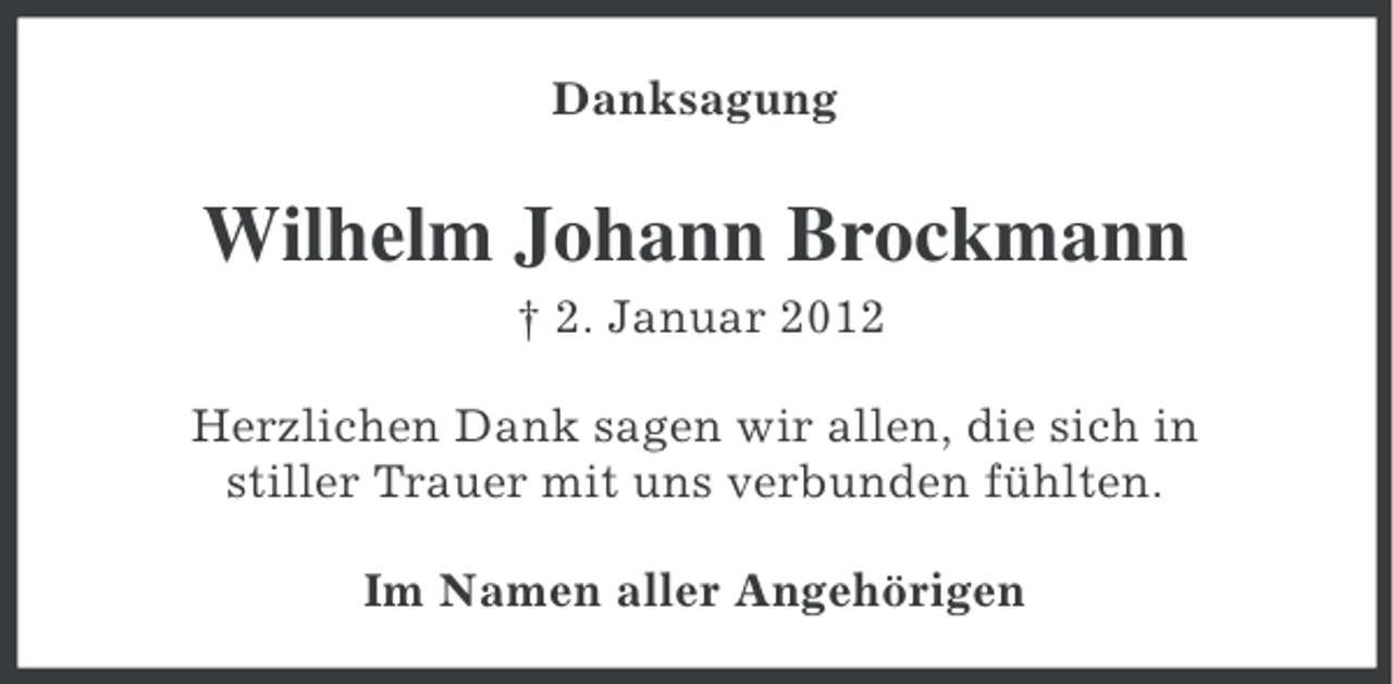 <p>Danksagung</p>
<p>Wilhelm Johann Brockmann<br />† 2. Januar 2012<br />Herzlichen Dank sagen wir allen, die sich in<br />stiller Trauer mit uns verbunden fühlten.<br />Im Namen aller Angehörigen</p>