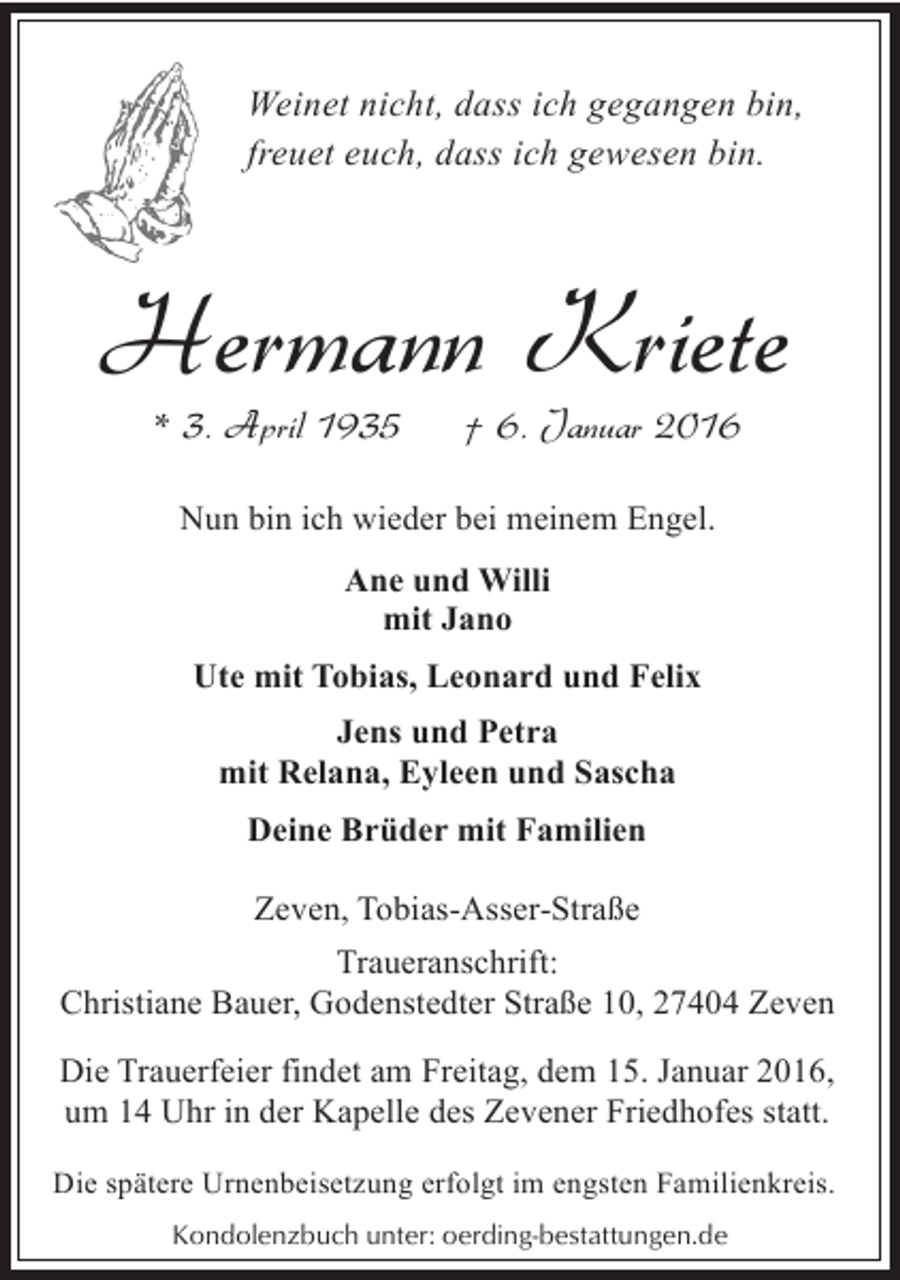 <p>Weinet nicht, dass ich gegangen bin,<br />freuet euch, dass ich gewesen bin.</p><p>Hermann Kriete<br />* 3. April 1935</p><p>† 6. Januar 2016</p><p>Nun bin ich wieder bei meinem Engel.<br />Ane und Willi<br />mit Jano<br />Ute mit Tobias, Leonard und Felix<br />Jens und Petra<br />mit Relana, Eyleen und Sascha<br />Deine Brüder mit Familien<br />Zeven, Tobias-Asser-Straße<br />Traueranschrift:<br />Christiane Bauer, Godenstedter Straße 10, 27404 Zeven<br />Die Trauerfeier findet am Freitag, dem 15. Januar 2016,<br />um 14 Uhr in der Kapelle des Zevener Friedhofes statt.<br />Die spätere Urnenbeisetzung erfolgt im engsten Familienkreis.<br />Kondolenzbuch unter: oerding-bestattungen.de</p>