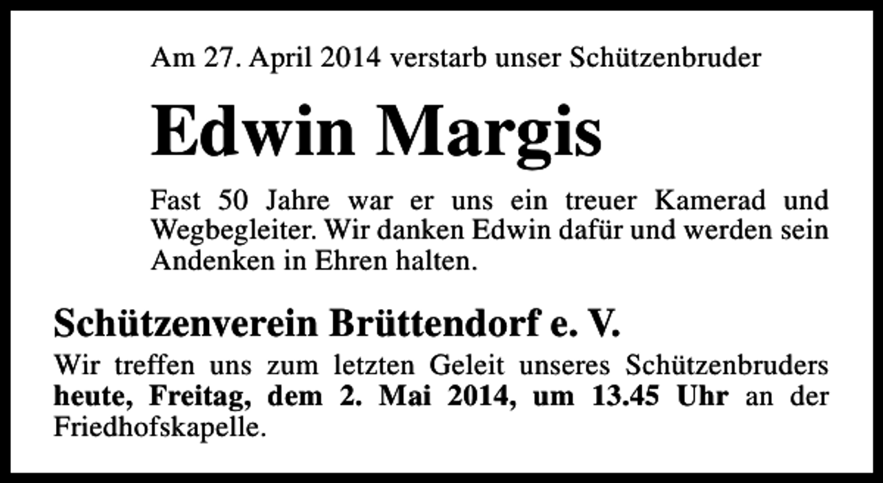 <p>Am 27. April 2014 verstarb unser Schützenbruder</p><p>Edwin Margis</p><p>Fast 50 Jahre war er uns ein treuer Kamerad und<br />Wegbegleiter. Wir danken Edwin dafür und werden sein<br />Andenken in Ehren halten.</p><p>Schützenverein Brüttendorf e. V.</p><p>Wir treffen uns zum letzten Geleit unseres Schützenbruders<br />heute, Freitag, dem 2. Mai 2014, um 13.45 Uhr an der<br />Friedhofskapelle.</p>