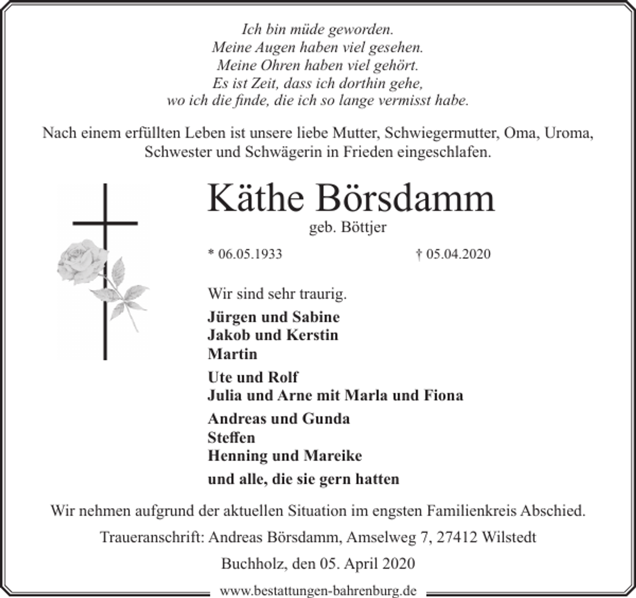 <p>Ich bin müde geworden.<br />Meine Augen haben viel gesehen.<br />Meine Ohren haben viel gehört.<br />Es ist Zeit, dass ich dorthin gehe,<br />wo ich die finde, die ich so lange vermisst habe.</p><p>Nach einem erfüllten Leben ist unsere liebe Mutter, Schwiegermutter, Oma, Uroma,<br />Schwester und Schwägerin in Frieden eingeschlafen.</p><p>Käthe Börsdamm<br />geb. Böttjer</p><p>* 06.05.1933</p><p>† 05.04.2020</p><p>Wir sind sehr traurig.<br />Jürgen und Sabine<br />Jakob und Kerstin<br />Martin<br />Ute und Rolf<br />Julia und Arne mit Marla und Fiona<br />Andreas und Gunda<br />Steffen<br />Henning und Mareike<br />und alle, die sie gern hatten<br />Wir nehmen aufgrund der aktuellen Situation im engsten Familienkreis Abschied.<br />Traueranschrift: Andreas Börsdamm, Amselweg 7, 27412 Wilstedt<br />Buchholz, den 05. April 2020<br />www.bestattungen-bahrenburg.de</p>