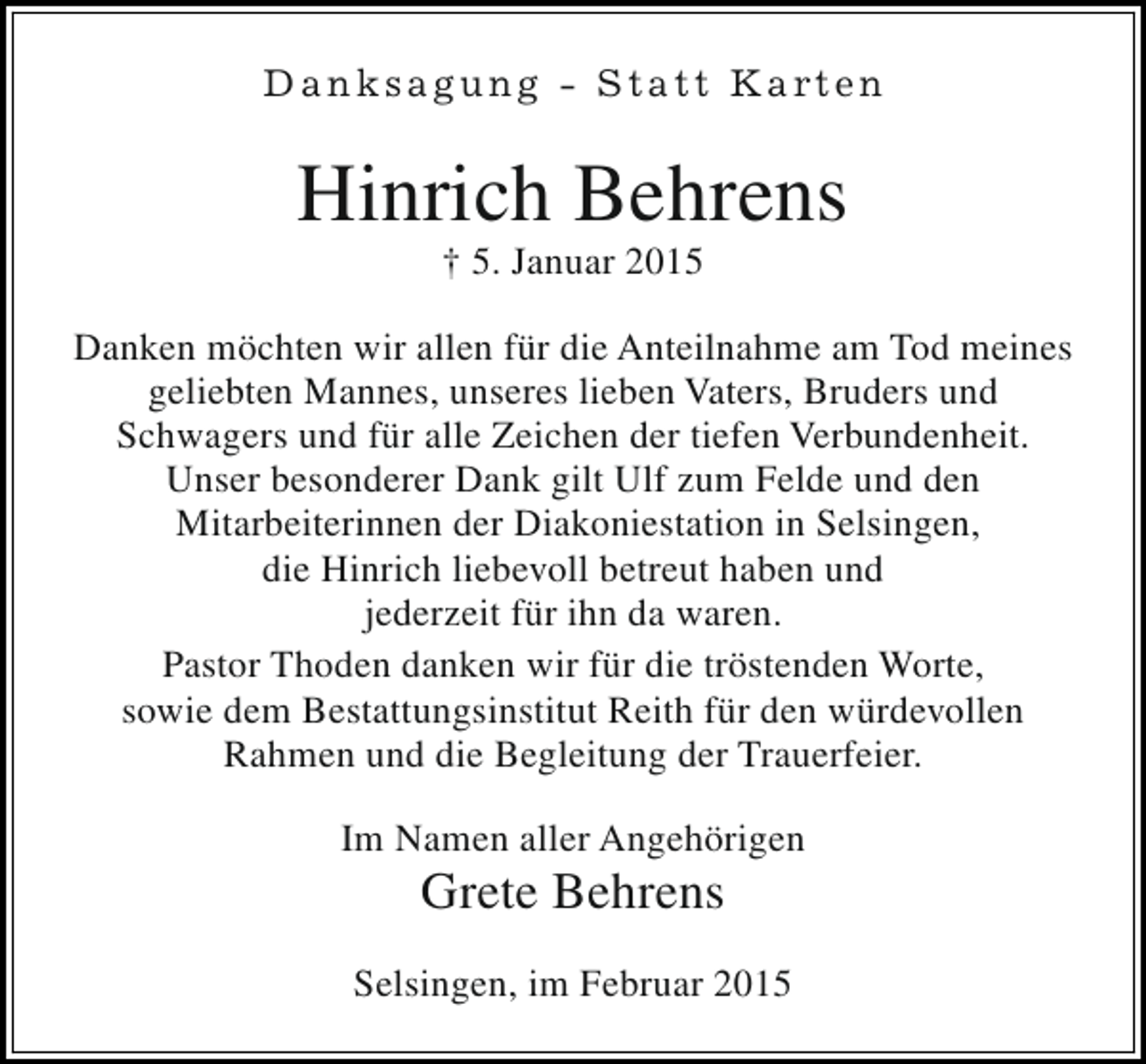 <p>D a n k s a g u n g - S t a t t K a rt e n</p><p>Hinrich Behrens<br />† 5. Januar 2015</p><p>Danken möchten wir allen für die Anteilnahme am Tod meines<br />geliebten Mannes, unseres lieben Vaters, Bruders und<br />Schwagers und für alle Zeichen der tiefen Verbundenheit.<br />Unser besonderer Dank gilt Ulf zum Felde und den<br />Mitarbeiterinnen der Diakoniestation in Selsingen,<br />die Hinrich liebevoll betreut haben und<br />jederzeit für ihn da waren.<br />Pastor Thoden danken wir für die tröstenden Worte,<br />sowie dem Bestattungsinstitut Reith für den würdevollen<br />Rahmen und die Begleitung der Trauerfeier.<br />Im Namen aller Angehörigen</p><p>Grete Behrens</p><p>Selsingen, im Februar 2015</p>
