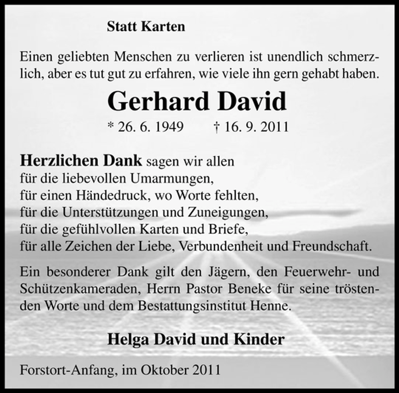 <p>Statt Karten<br />Einen geliebten Menschen zu verlieren ist unendlich schmerzlich, aber es tut gut zu erfahren, wie viele ihn gern gehabt haben.</p><p>Gerhard David<br />* 26. 6. 1949</p><p>† 16. 9. 2011</p><p>Herzlichen Dank sagen wir allen<br />für die liebevollen Umarmungen,<br />für einen Händedruck, wo Worte fehlten,<br />für die Unterstützungen und Zuneigungen,<br />für die gefühlvollen Karten und Briefe,<br />für alle Zeichen der Liebe, Verbundenheit und Freundschaft.<br />Ein besonderer Dank gilt den Jägern, den Feuerwehr- und<br />Schützenkameraden, Herrn Pastor Beneke für seine tröstenden Worte und dem Bestattungsinstitut Henne.</p><p>Helga David und Kinder<br />Forstort-Anfang, im Oktober 2011</p>