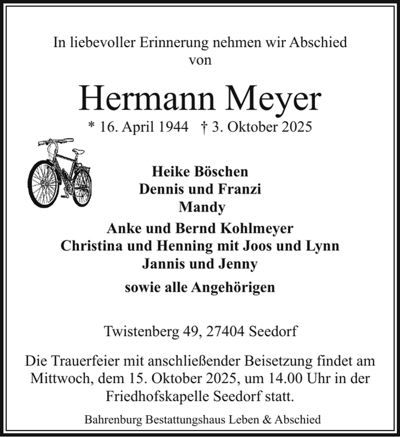 <p>In liebevoller Erinnerung nehmen wir Abschied<br />von</p><p>Hermann Meyer<br />* 16. April 1944 † 3. Oktober 2025</p><p>Heike Böschen<br />Dennis und Franzi<br />Mandy<br />Anke und Bernd Kohlmeyer<br />Christina und Henning mit Joos und Lynn<br />Jannis und Jenny<br />sowie alle Angehörigen<br />Twistenberg 49, 27404 Seedorf<br />Die Trauerfeier mit anschließender Beisetzung findet am<br />Mittwoch, dem 15. Oktober 2025, um 14.00 Uhr in der<br />Friedhofskapelle Seedorf statt.<br />Bahrenburg Bestattungshaus Leben &amp; Abschied</p>