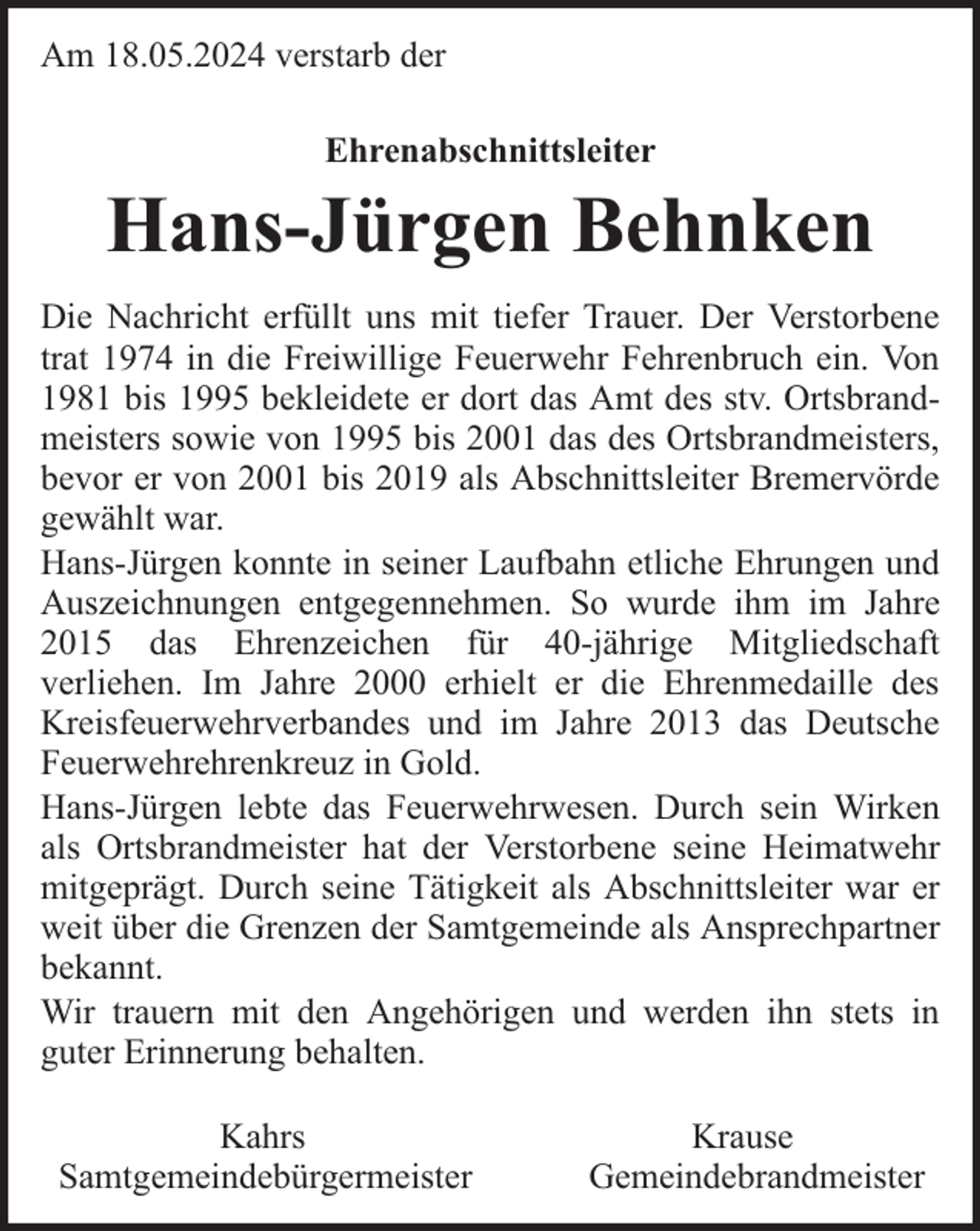 <p>Am 18.05.2024 verstarb der<br />Ehrenabschnittsleiter</p><p>Hans-Jürgen Behnken<br />Die Nachricht erfüllt uns mit tiefer Trauer. Der Verstorbene<br />trat 1974 in die Freiwillige Feuerwehr Fehrenbruch ein. Von<br />1981 bis 1995 bekleidete er dort das Amt des stv. Ortsbrandmeisters sowie von 1995 bis 2001 das des Ortsbrandmeisters,<br />bevor er von 2001 bis 2019 als Abschnittsleiter Bremervörde<br />gewählt war.<br />Hans-Jürgen konnte in seiner Laufbahn etliche Ehrungen und<br />Auszeichnungen entgegennehmen. So wurde ihm im Jahre<br />2015 das Ehrenzeichen für 40-jährige Mitgliedschaft<br />verliehen. Im Jahre 2000 erhielt er die Ehrenmedaille des<br />Kreisfeuerwehrverbandes und im Jahre 2013 das Deutsche<br />Feuerwehrehrenkreuz in Gold.<br />Hans-Jürgen lebte das Feuerwehrwesen. Durch sein Wirken<br />als Ortsbrandmeister hat der Verstorbene seine Heimatwehr<br />mitgeprägt. Durch seine Tätigkeit als Abschnittsleiter war er<br />weit über die Grenzen der Samtgemeinde als Ansprechpartner<br />bekannt.<br />Wir trauern mit den Angehörigen und werden ihn stets in<br />guter Erinnerung behalten.<br />Kahrs<br />Samtgemeindebürgermeister</p><p>Krause<br />Gemeindebrandmeister</p>