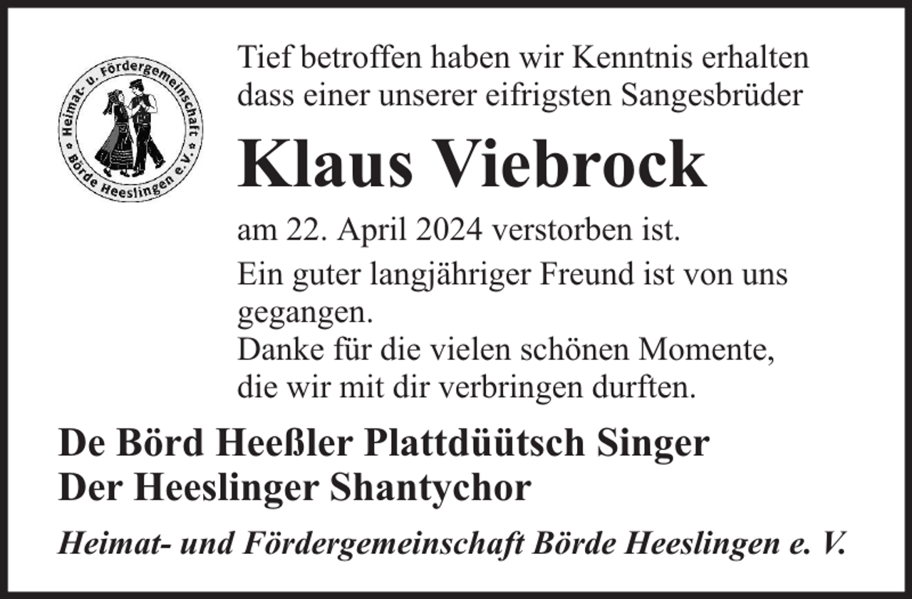 <p>Tief betroffen haben wir Kenntnis erhalten<br />dass einer unserer eifrigsten Sangesbrüder</p><p>Klaus Viebrock</p><p>am 22. April 2024 verstorben ist.<br />Ein guter langjähriger Freund ist von uns<br />gegangen.<br />Danke für die vielen schönen Momente,<br />die wir mit dir verbringen durften.</p><p>De Börd Heeßler Plattdüütsch Singer<br />Der Heeslinger Shantychor<br />Heimat- und Fördergemeinschaft Börde Heeslingen e. V.</p>