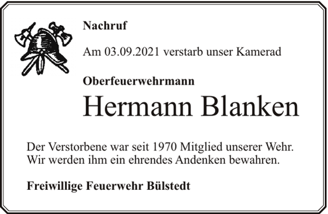 <p>Nachruf<br />Am 03.09.2021 verstarb unser Kamerad<br />Oberfeuerwehrmann</p><p>Hermann Blanken<br />Der Verstorbene war seit 1970 Mitglied unserer Wehr.<br />Wir werden ihm ein ehrendes Andenken bewahren.<br />Freiwillige Feuerwehr Bülstedt</p>