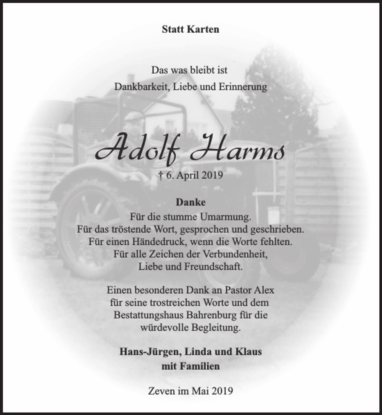 <p>Statt Karten<br />Das was bleibt ist<br />Dankbarkeit, Liebe und Erinnerung</p><p>Adolf Harms<br />† 6. April 2019</p><p>Danke<br />Für die stumme Umarmung.<br />Für das tröstende Wort, gesprochen und geschrieben.<br />Für einen Händedruck, wenn die Worte fehlten.<br />Für alle Zeichen der Verbundenheit,<br />Liebe und Freundschaft.<br />Einen besonderen Dank an Pastor Alex<br />für seine trostreichen Worte und dem<br />Bestattungshaus Bahrenburg für die<br />würdevolle Begleitung.<br />Hans-Jürgen, Linda und Klaus<br />mit Familien<br />Zeven im Mai 2019</p>