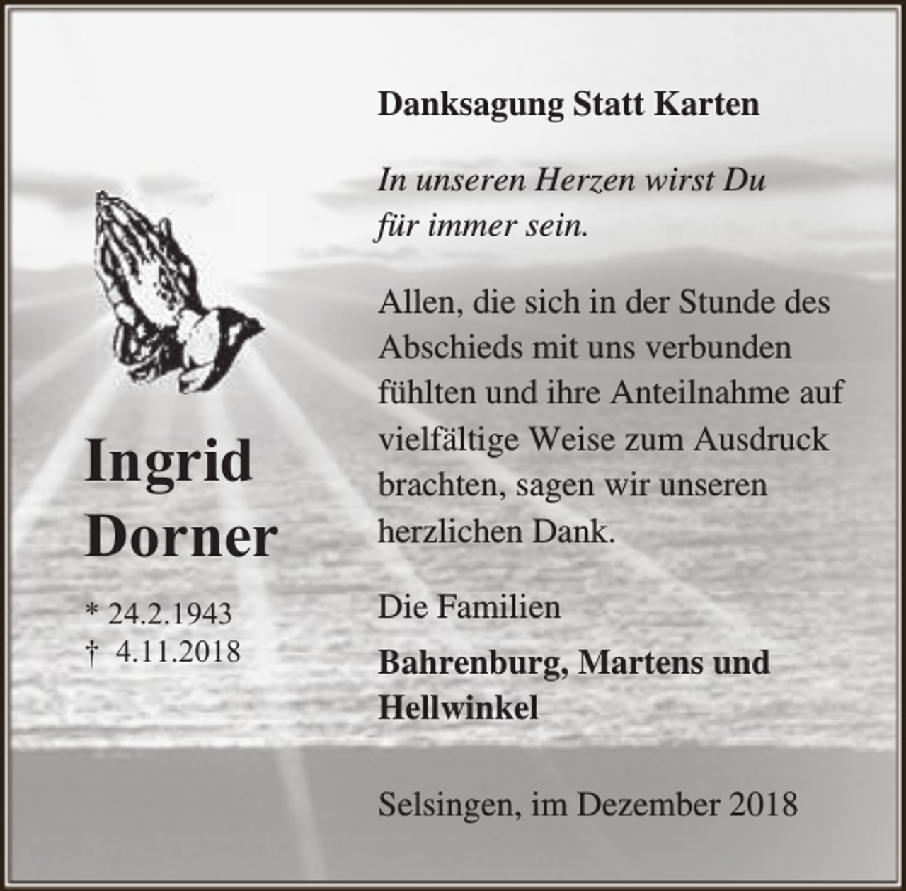 <p>Danksagung Statt Karten<br />In unseren Herzen wirst Du<br />für immer sein.</p><p>Ingrid<br />Dorner<br />* 24.2.1943<br />† 4.11.2018</p><p>Allen, die sich in der Stunde des<br />Abschieds mit uns verbunden<br />fühlten und ihre Anteilnahme auf<br />vielfältige Weise zum Ausdruck<br />brachten, sagen wir unseren<br />herzlichen Dank.<br />Die Familien<br />Bahrenburg, Martens und<br />Hellwinkel<br />Selsingen, im Dezember 2018</p>