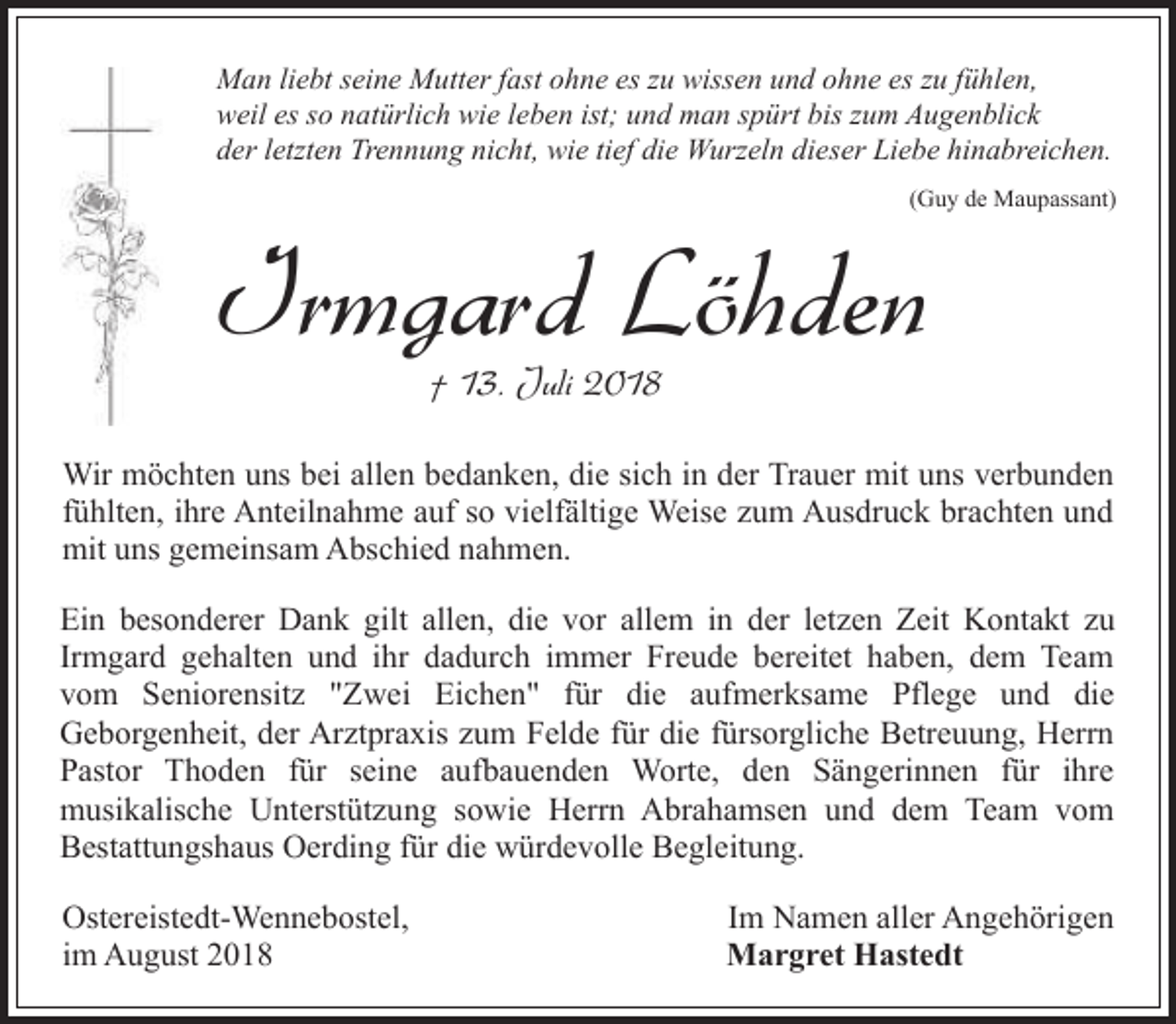 <p>Man liebt seine Mutter fast ohne es zu wissen und ohne es zu fühlen,<br />weil es so natürlich wie leben ist; und man spürt bis zum Augenblick<br />der letzten Trennung nicht, wie tief die Wurzeln dieser Liebe hinabreichen.<br />(Guy de Maupassant)</p><p>Irmgard Löhden<br />† 13. Juli 2018</p><p>Wir möchten uns bei allen bedanken, die sich in der Trauer mit uns verbunden<br />fühlten, ihre Anteilnahme auf so vielfältige Weise zum Ausdruck brachten und<br />mit uns gemeinsam Abschied nahmen.<br />Ein besonderer Dank gilt allen, die vor allem in der letzen Zeit Kontakt zu<br />Irmgard gehalten und ihr dadurch immer Freude bereitet haben, dem Team<br />vom Seniorensitz "Zwei Eichen" für die aufmerksame Pflege und die<br />Geborgenheit, der Arztpraxis zum Felde für die fürsorgliche Betreuung, Herrn<br />Pastor Thoden für seine aufbauenden Worte, den Sängerinnen für ihre<br />musikalische Unterstützung sowie Herrn Abrahamsen und dem Team vom<br />Bestattungshaus Oerding für die würdevolle Begleitung.<br />Ostereistedt-Wennebostel,<br />im August 2018</p><p>Im Namen aller Angehörigen<br />Margret Hastedt</p>