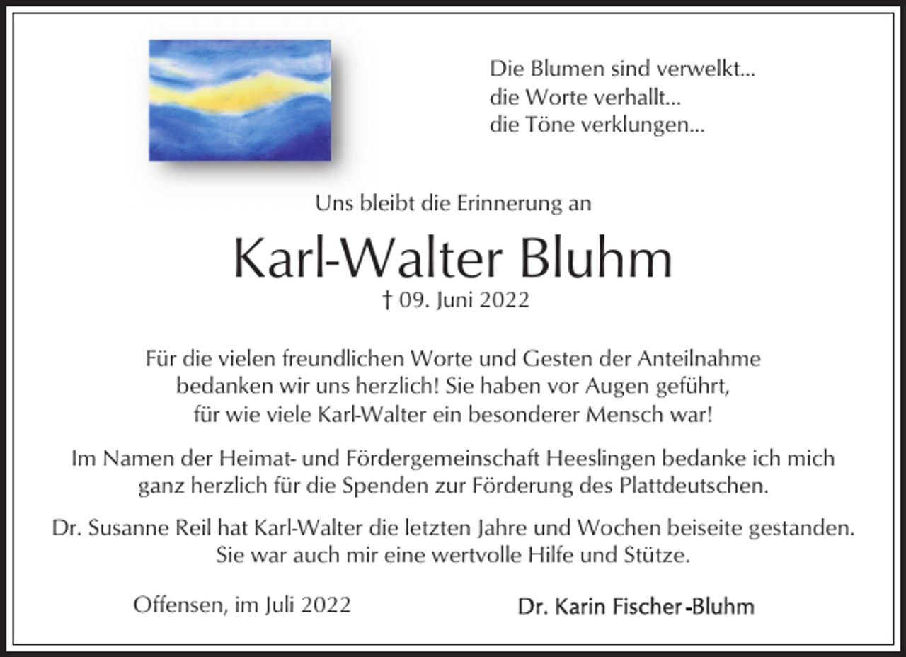 <p>Die Blumen sind verwelkt...<br />die Worte verhallt...<br />die Töne verklungen...<br />Uns bleibt die Erinnerung an</p><p>Karl-Walter Bluhm<br />† 09. Juni 2022<br />Für die vielen freundlichen Worte und Gesten der Anteilnahme<br />bedanken wir uns herzlich! Sie haben vor Augen geführt,<br />für wie viele Karl-Walter ein besonderer Mensch war!<br />Im Namen der Heimat- und Fördergemeinschaft Heeslingen bedanke ich mich<br />ganz herzlich für die Spenden zur Förderung des Plattdeutschen.<br />Dr. Susanne Reil hat Karl-Walter die letzten Jahre und Wochen beiseite gestanden.<br />Sie war auch mir eine wertvolle Hilfe und Stütze.<br />Offensen, im Juli 2022</p>