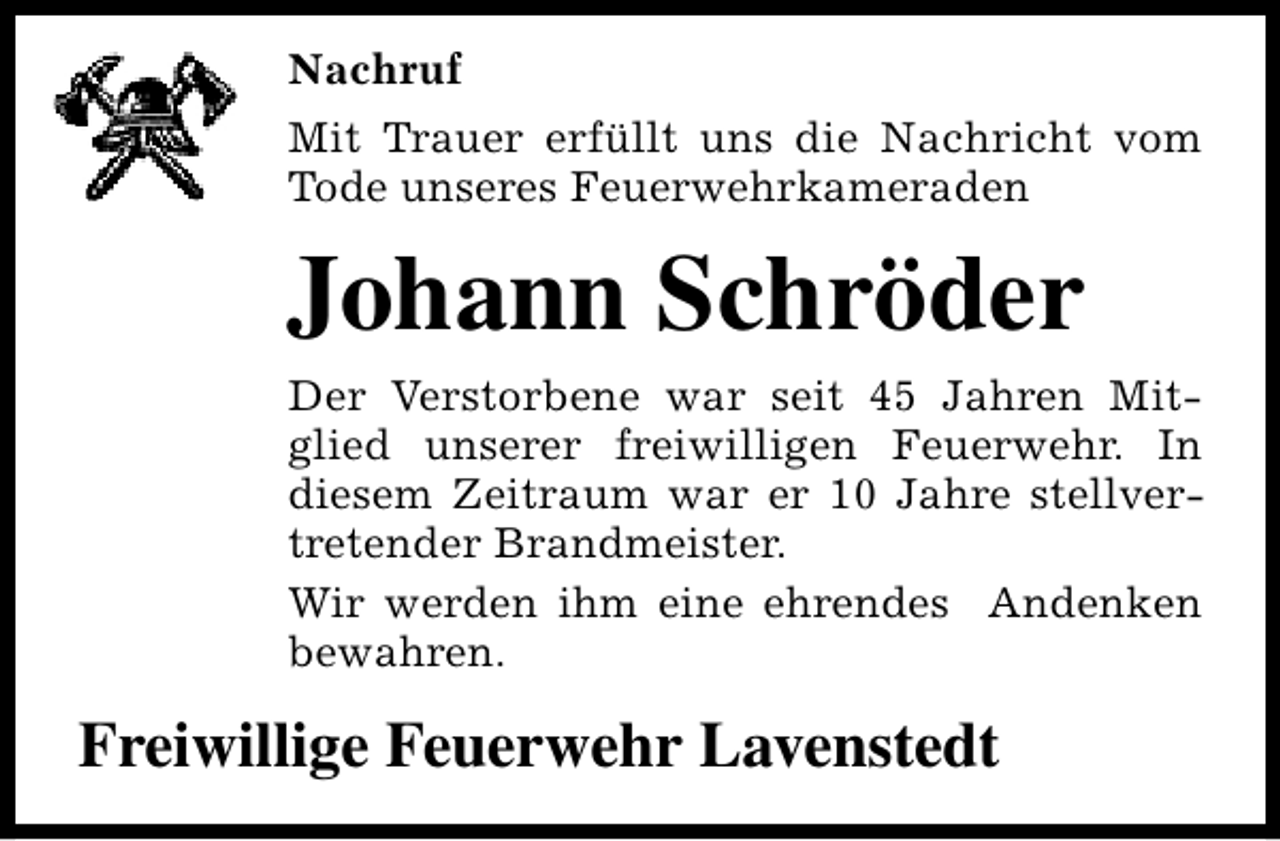 <p>Nachruf<br />Mit Trauer erfüllt uns die Nachricht vom<br />Tode unseres Feuerwehrkameraden</p><p>Johann Schröder<br />Der Verstorbene war seit 45 Jahren Mitglied unserer freiwilligen Feuerwehr. In<br />diesem Zeitraum war er 10 Jahre stellvertretender Brandmeister.<br />Wir werden ihm eine ehrendes Andenken<br />bewahren.</p><p>Freiwillige Feuerwehr Lavenstedt</p>