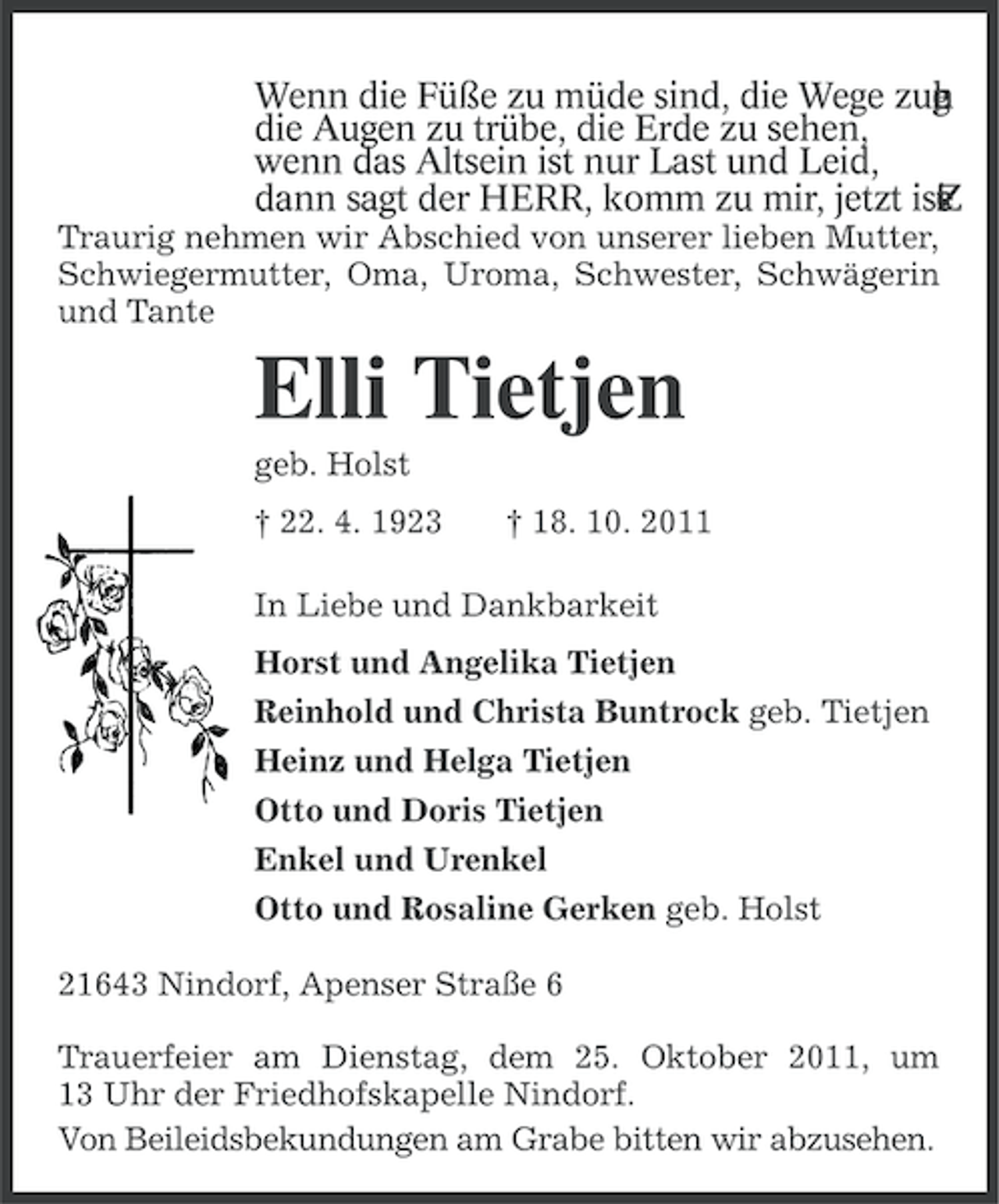 <p>Wenn die Füße zu müde sind, die Wege zug<br />,<br />n<br />h<br />e<br />die Augen zu trübe, die Erde zu sehen,<br />wenn das Altsein ist nur Last und Leid,<br />dann sagt der HERR, komm zu mir, jetzt ist<br />.<br />t<br />i<br />Z<br />s<br />e<br />Traurig nehmen wir Abschied von unserer lieben Mutter,<br />Schwiegermutter, Oma, Uroma, Schwester, Schwägerin<br />und Tante</p><p>Elli Tietjen<br />geb. Holst<br />† 22. 4. 1923</p><p>† 18. 10. 2011</p><p>In Liebe und Dankbarkeit<br />Horst und Angelika Tietjen<br />Reinhold und Christa Buntrock geb. Tietjen<br />Heinz und Helga Tietjen<br />Otto und Doris Tietjen<br />Enkel und Urenkel<br />Otto und Rosaline Gerken geb. Holst<br />21643 Nindorf, Apenser Straße 6<br />Trauerfeier am Dienstag, dem 25. Oktober 2011, um<br />13 Uhr der Friedhofskapelle Nindorf.<br />Von Beileidsbekundungen am Grabe bitten wir abzusehen.</p>