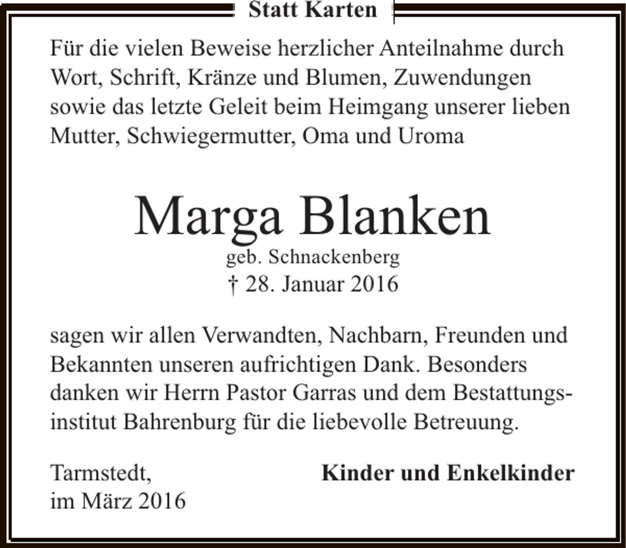 <p>Statt Karten<br />Für die vielen Beweise herzlicher Anteilnahme durch<br />Wort, Schrift, Kränze und Blumen, Zuwendungen<br />sowie das letzte Geleit beim Heimgang unserer lieben<br />Mutter, Schwiegermutter, Oma und Uroma</p><p>Marga Blanken<br />geb. Schnackenberg</p><p>† 28. Januar 2016</p><p>sagen wir allen Verwandten, Nachbarn, Freunden und<br />Bekannten unseren aufrichtigen Dank. Besonders<br />danken wir Herrn Pastor Garras und dem Bestattungsinstitut Bahrenburg für die liebevolle Betreuung.<br />Tarmstedt,<br />im März 2016</p><p>Kinder und Enkelkinder</p>