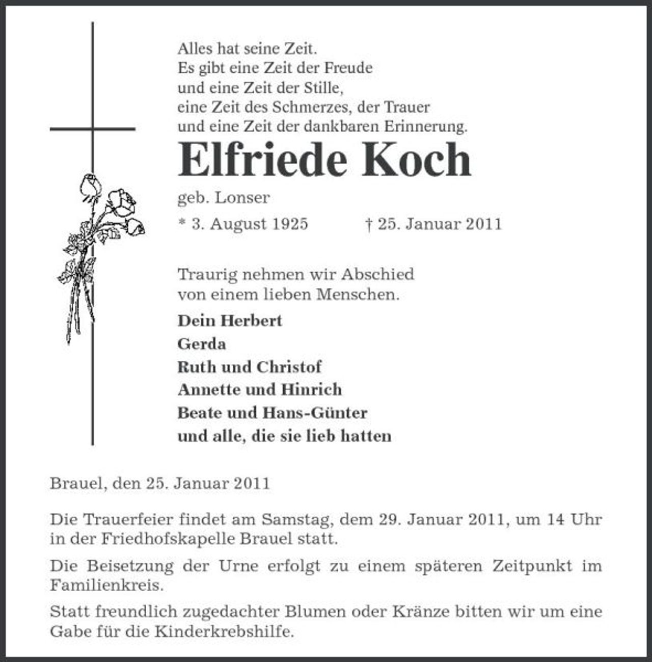 <p>Alles hat seine Zeit.<br />Es gibt eine Zeit der Freude<br />und eine Zeit der Stille,<br />eine Zeit des Schmerzes, der Trauer<br />und eine Zeit der dankbaren Erinnerung.<br />Elfriede Koch<br />geb. Lonser<br />* 3. August 1925 † 25. Januar 2011<br />Traurig nehmen wir Abschied<br />von einem lieben Menschen.<br />Dein Herbert<br />Gerda<br />Ruth und Christof<br />Annette und Hinrich<br />Beate und Hans-Günter<br />und alle, die sie lieb hatten<br />Brauel, den 25. Januar 2011<br />Die Trauerfeier findet am Samstag, dem 29. Januar 2011, um 14 Uhr in der Friedhofskapelle Brauel statt.<br />Die Beisetzung der Urne erfolgt zu einem späteren Zeitpunkt im Familienkreis.<br />Statt freundlich zugedachter Blumen oder Kränze bitten wir um eine Gabe für die Kinderkrebshilfe.</p>
