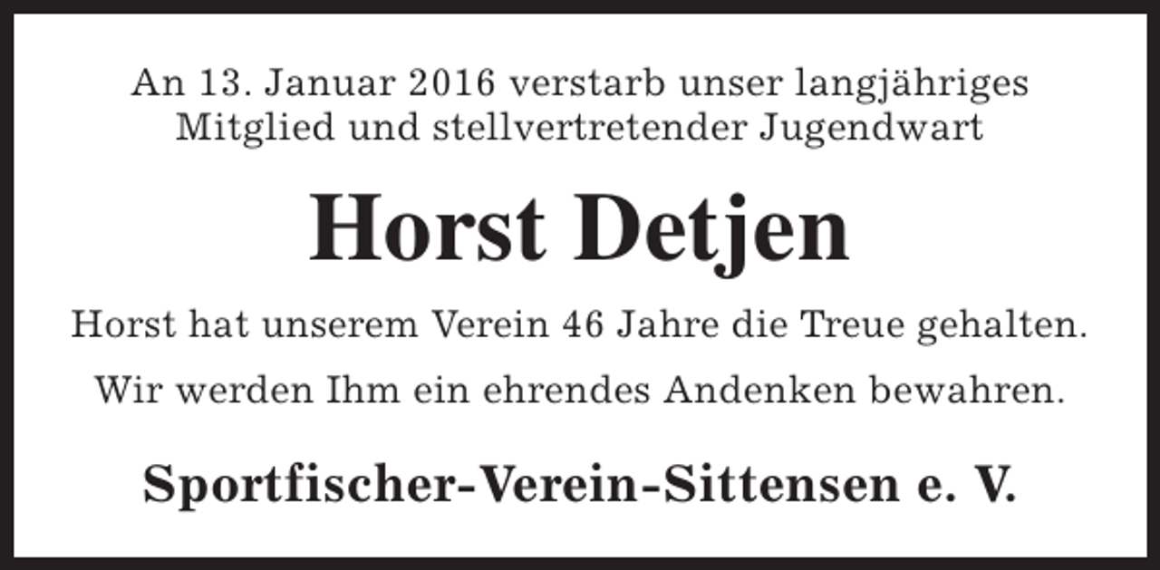 <p>An 13. Januar 2016 verstarb unser langjähriges<br />Mitglied und stellvertretender Jugendwart</p><p>Horst Detjen<br />Horst hat unserem Verein 46 Jahre die Treue gehalten.<br />Wir werden Ihm ein ehrendes Andenken bewahren.</p><p>Sportfischer-Verein-Sittensen e. V.</p>