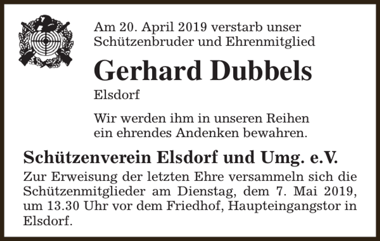 <p>Am 20. April 2019 verstarb unser<br />Schützenbruder und Ehrenmitglied</p><p>Gerhard Dubbels<br />Elsdorf</p><p>Wir werden ihm in unseren Reihen<br />ein ehrendes Andenken bewahren.</p><p>Schützenverein Elsdorf und Umg. e.V.</p><p>Zur Erweisung der letzten Ehre versammeln sich die<br />Schützenmitglieder am Dienstag, dem 7. Mai 2019,<br />um 13.30 Uhr vor dem Friedhof, Haupteingangstor in<br />Elsdorf.</p>