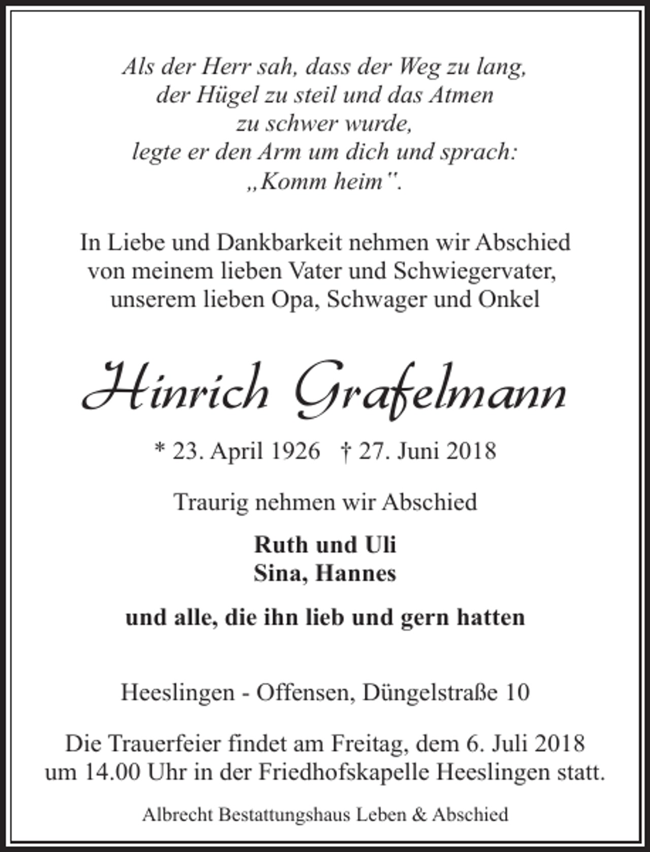 <p>Als der Herr sah, dass der Weg zu lang,<br />der Hügel zu steil und das Atmen<br />zu schwer wurde,<br />legte er den Arm um dich und sprach:<br />„Komm heim‟.<br />In Liebe und Dankbarkeit nehmen wir Abschied<br />von meinem lieben Vater und Schwiegervater,<br />unserem lieben Opa, Schwager und Onkel</p><p>Hinrich Grafelmann<br />* 23. April 1926 † 27. Juni 2018<br />Traurig nehmen wir Abschied<br />Ruth und Uli<br />Sina, Hannes<br />und alle, die ihn lieb und gern hatten<br />Heeslingen - Offensen, Düngelstraße 10<br />Die Trauerfeier findet am Freitag, dem 6. Juli 2018<br />um 14.00 Uhr in der Friedhofskapelle Heeslingen statt.<br />Albrecht Bestattungshaus Leben &amp; Abschied</p>