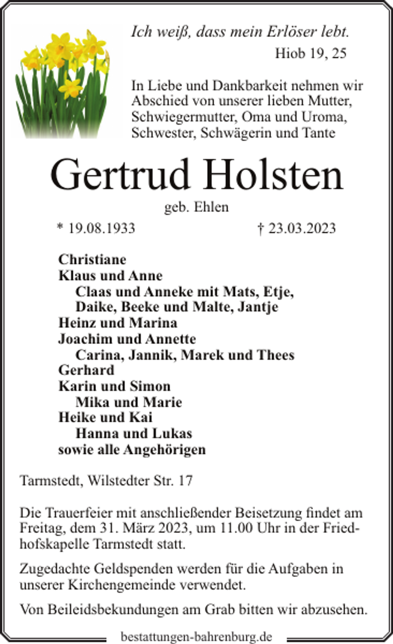<p>Ich weiß, dass mein Erlöser lebt.<br />Hiob 19, 25<br />In Liebe und Dankbarkeit nehmen wir<br />Abschied von unserer lieben Mutter,<br />Schwiegermutter, Oma und Uroma,<br />Schwester, Schwägerin und Tante</p><p>Gertrud Holsten<br />geb. Ehlen</p><p>* 19.08.1933</p><p>† 23.03.2023</p><p>Christiane<br />Klaus und Anne<br />Claas und Anneke mit Mats, Etje,<br />Daike, Beeke und Malte, Jantje<br />Heinz und Marina<br />Joachim und Annette<br />Carina, Jannik, Marek und Thees<br />Gerhard<br />Karin und Simon<br />Mika und Marie<br />Heike und Kai<br />Hanna und Lukas<br />sowie alle Angehörigen<br />Tarmstedt, Wilstedter Str. 17<br />Die Trauerfeier mit anschließender Beisetzung findet am<br />Freitag, dem 31. März 2023, um 11.00 Uhr in der Friedhofskapelle Tarmstedt statt.<br />Zugedachte Geldspenden werden für die Aufgaben in<br />unserer Kirchengemeinde verwendet.<br />Von Beileidsbekundungen am Grab bitten wir abzusehen.<br />bestattungen-bahrenburg.de</p>