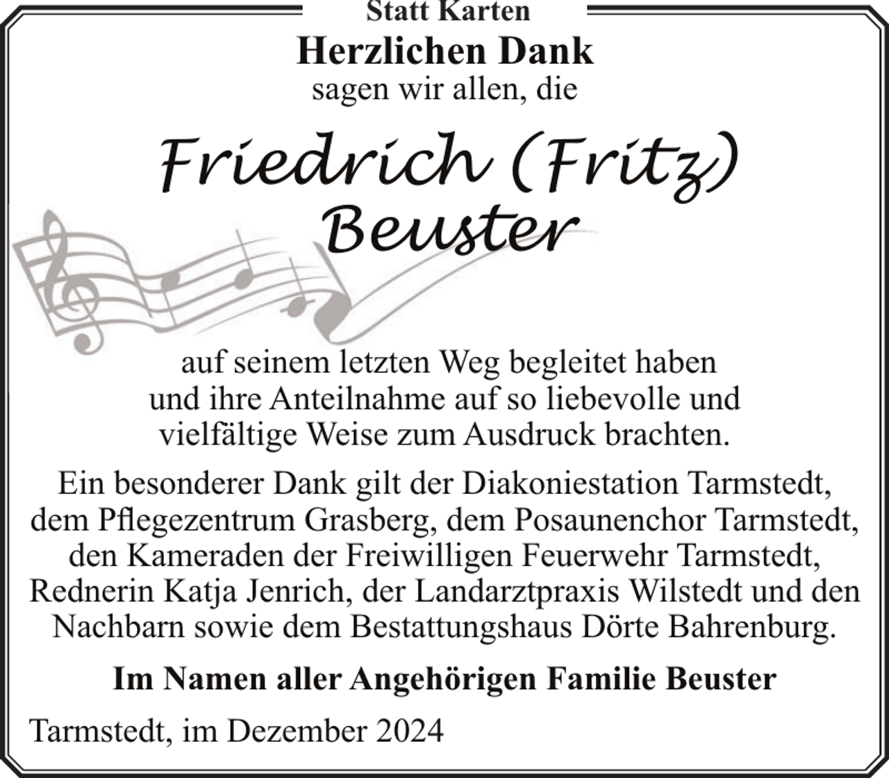 <p>Statt Karten</p><p>Herzlichen Dank<br />sagen wir allen, die</p><p>Friedrich (Fritz)<br />Beuster<br />auf seinem letzten Weg begleitet haben<br />und ihre Anteilnahme auf so liebevolle und<br />vielfältige Weise zum Ausdruck brachten.<br />Ein besonderer Dank gilt der Diakoniestation Tarmstedt,<br />dem Pflegezentrum Grasberg, dem Posaunenchor Tarmstedt,<br />den Kameraden der Freiwilligen Feuerwehr Tarmstedt,<br />Rednerin Katja Jenrich, der Landarztpraxis Wilstedt und den<br />Nachbarn sowie dem Bestattungshaus Dörte Bahrenburg.<br />Im Namen aller Angehörigen Familie Beuster<br />Tarmstedt, im Dezember 2024</p>