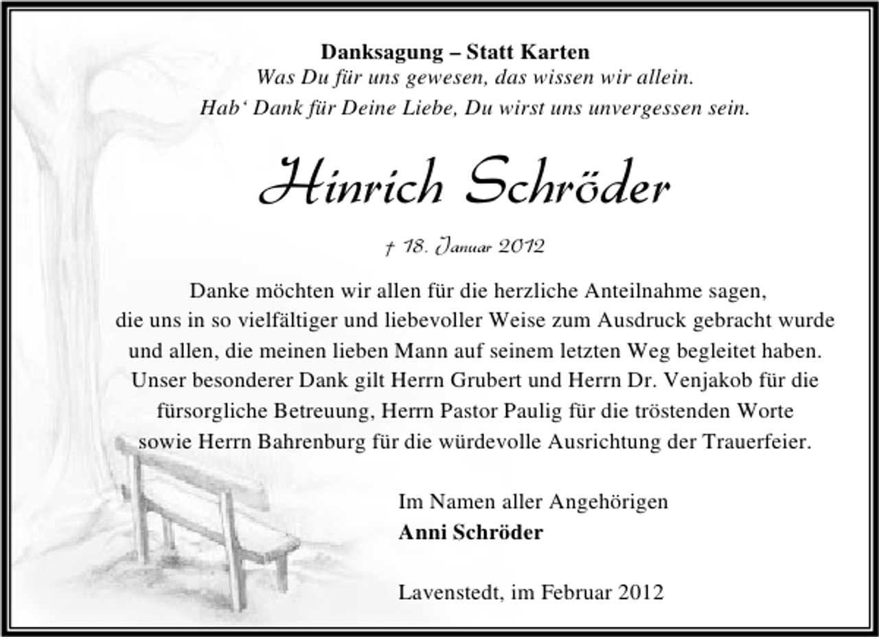 <p>Danksagung – Statt Karten<br />Was Du für uns gewesen, das wissen wir allein.<br />Hab‘ Dank für Deine Liebe, Du wirst uns unvergessen sein.</p><p>Hinrich Schröder<br />† 18. Januar 2012<br />Danke möchten wir allen für die herzliche Anteilnahme sagen,<br />die uns in so vielfältiger und liebevoller Weise zum Ausdruck gebracht wurde<br />und allen, die meinen lieben Mann auf seinem letzten Weg begleitet haben.<br />Unser besonderer Dank gilt Herrn Grubert und Herrn Dr. Venjakob für die<br />fürsorgliche Betreuung, Herrn Pastor Paulig für die tröstenden Worte<br />sowie Herrn Bahrenburg für die würdevolle Ausrichtung der Trauerfeier.<br />Im Namen aller Angehörigen<br />Anni Schröder<br />Lavenstedt, im Februar 2012</p>