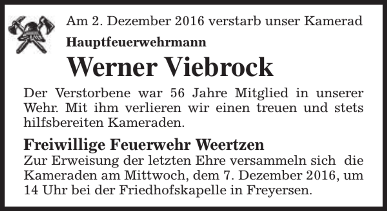<p>Am 2. Dezember 2016 verstarb unser Kamerad<br />Hauptfeuerwehrmann</p><p>Werner Viebrock</p><p>Der Verstorbene war 56 Jahre Mitglied in unserer<br />Wehr. Mit ihm verlieren wir einen treuen und stets<br />hilfsbereiten Kameraden.</p><p>Freiwillige Feuerwehr Weertzen</p><p>Zur Erweisung der letzten Ehre versammeln sich die<br />Kameraden am Mittwoch, dem 7. Dezember 2016, um<br />14 Uhr bei der Friedhofskapelle in Freyersen.</p>