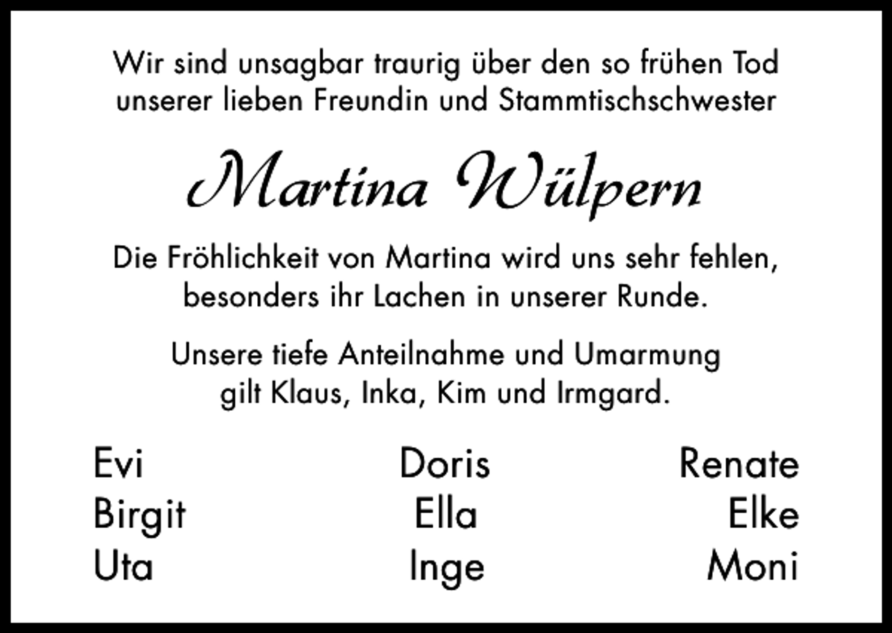 <p>Wir sind unsagbar traurig über den so frühen Tod<br />unserer lieben Freundin und Stammtischschwester</p><p>Martina Wülpern<br />Die Fröhlichkeit von Martina wird uns sehr fehlen,<br />besonders ihr Lachen in unserer Runde.<br />Unsere tiefe Anteilnahme und Umarmung<br />gilt Klaus, Inka, Kim und Irmgard.</p><p>Evi<br />Birgit<br />Uta</p><p>Doris<br />Ella<br />Inge</p><p>Renate<br />Elke<br />Moni</p>