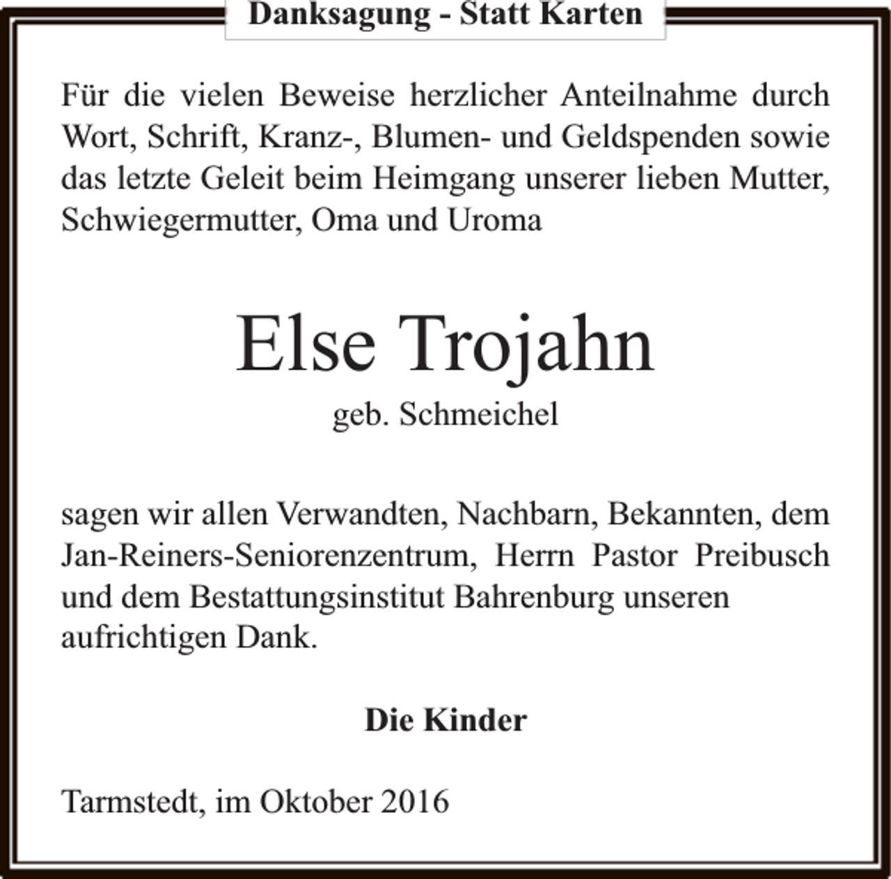 <p>Danksagung - Statt Karten<br />Für die vielen Beweise herzlicher Anteilnahme durch<br />Wort, Schrift, Kranz-, Blumen- und Geldspenden sowie<br />das letzte Geleit beim Heimgang unserer lieben Mutter,<br />Schwiegermutter, Oma und Uroma</p><p>Else Trojahn<br />geb. Schmeichel</p><p>sagen wir allen Verwandten, Nachbarn, Bekannten, dem<br />Jan-Reiners-Seniorenzentrum, Herrn Pastor Preibusch<br />und dem Bestattungsinstitut Bahrenburg unseren<br />aufrichtigen Dank.<br />Die Kinder<br />Tarmstedt, im Oktober 2016</p>