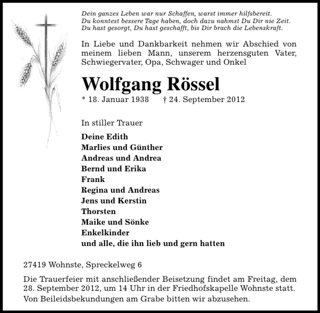 <p>Dein ganzes Leben war nur Schaffen, warst immer hilfsbereit.<br />Du konntest bessere Tage haben, doch dazu nahmst Du Dir nie Zeit.<br />Du hast gesorgt, Du hast geschafft, bis Dir brach die Lebenskraft.</p><p>In Liebe und Dankbarkeit nehmen wir Abschied von<br />meinem lieben Mann, unserem herzensguten Vater,<br />Schwiegervater, Opa, Schwager und Onkel</p><p>Wolfgang Rössel</p><p>* 18. Januar 1938</p><p>† 24. September 2012</p><p>In stiller Trauer<br />Deine Edith<br />Marlies und Günther<br />Andreas und Andrea<br />Bernd und Erika<br />Frank<br />Regina und Andreas<br />Jens und Kerstin<br />Thorsten<br />Maike und Sönke<br />Enkelkinder<br />und alle, die ihn lieb und gern hatten<br />27419 Wohnste, Spreckelweg 6<br />Die Trauerfeier mit anschließender Beisetzung findet am Freitag, dem<br />28. September 2012, um 14 Uhr in der Friedhofskapelle Wohnste statt.<br />Von Beileidsbekundungen am Grabe bitten wir abzusehen.</p>