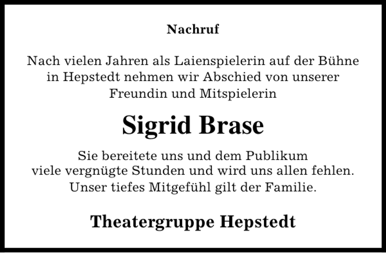 <p>Nachruf<br />Nach vielen Jahren als Laienspielerin auf der Bühne<br />in Hepstedt nehmen wir Abschied von unserer<br />Freundin und Mitspielerin</p><p>Sigrid Brase<br />Sie bereitete uns und dem Publikum<br />viele vergnügte Stunden und wird uns allen fehlen.<br />Unser tiefes Mitgefühl gilt der Familie.</p><p>Theatergruppe Hepstedt</p>