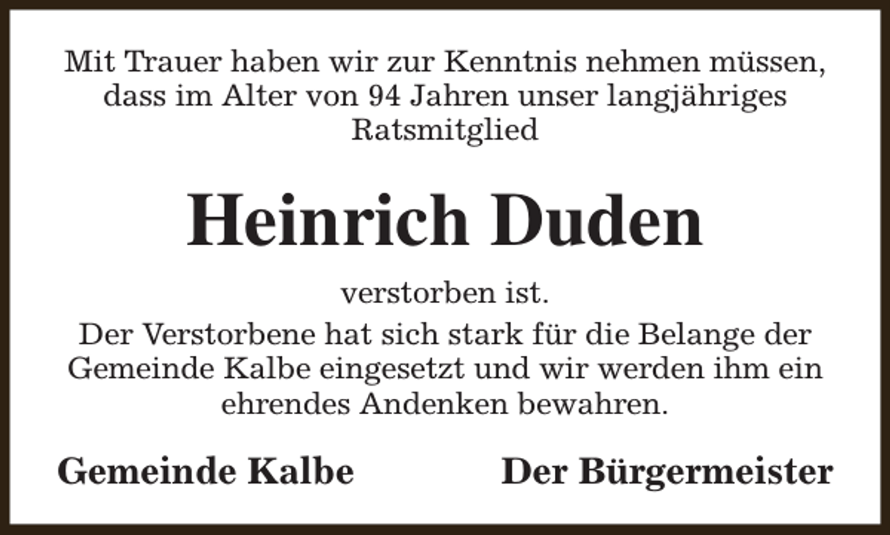 <p>Mit Trauer haben wir zur Kenntnis nehmen müssen,<br />dass im Alter von 94 Jahren unser langjähriges<br />Ratsmitglied</p><p>Heinrich Duden<br />verstorben ist.<br />Der Verstorbene hat sich stark für die Belange der<br />Gemeinde Kalbe eingesetzt und wir werden ihm ein<br />ehrendes Andenken bewahren.</p><p>Gemeinde Kalbe</p><p>Der Bürgermeister</p>