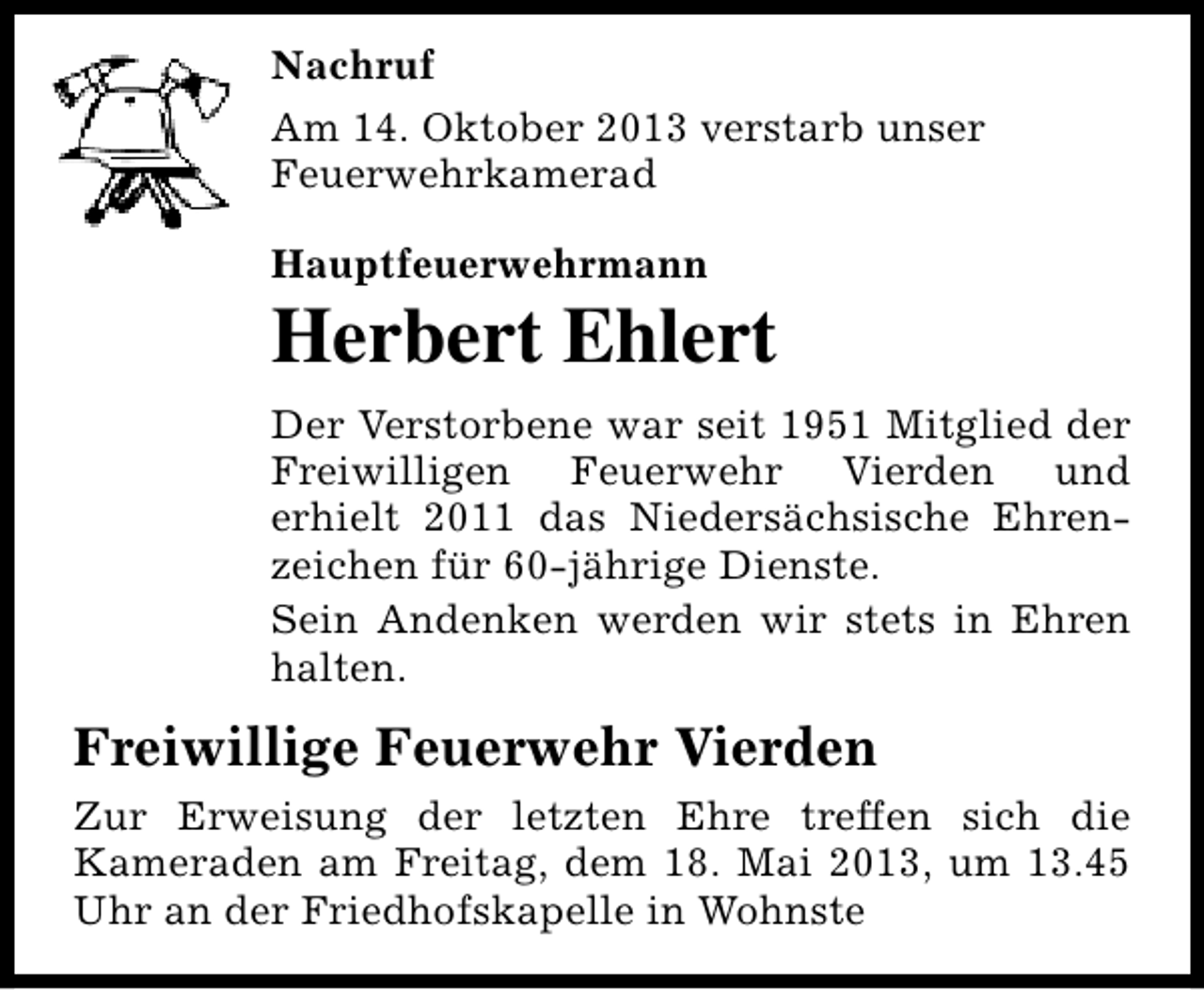 <p>Nachruf<br />Am 14. Oktober 2013 verstarb unser<br />Feuerwehrkamerad<br />Hauptfeuerwehrmann</p><p>Herbert Ehlert<br />Der Verstorbene war seit 1951 Mitglied der<br />Freiwilligen Feuerwehr Vierden und<br />erhielt 2011 das Niedersächsische Ehrenzeichen für 60-jährige Dienste.<br />Sein Andenken werden wir stets in Ehren<br />halten.</p><p>Freiwillige Feuerwehr Vierden<br />Zur Erweisung der letzten Ehre treffen sich die<br />Kameraden am Freitag, dem 18. Mai 2013, um 13.45<br />Uhr an der Friedhofskapelle in Wohnste</p>