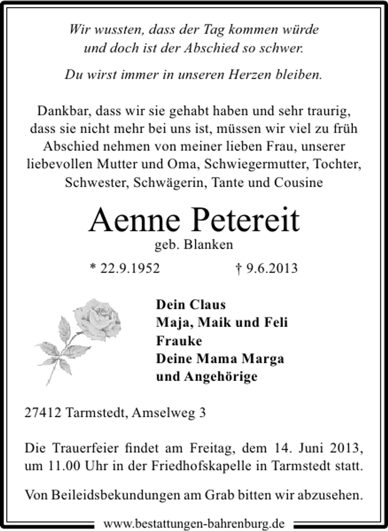 <p>Wir wussten, dass der Tag kommen würde<br />und doch ist der Abschied so schwer.<br />Du wirst immer in unseren Herzen bleiben.</p><p>Dankbar, dass wir sie gehabt haben und sehr traurig,<br />dass sie nicht mehr bei uns ist, müssen wir viel zu früh<br />Abschied nehmen von meiner lieben Frau, unserer<br />liebevollen Mutter und Oma, Schwiegermutter, Tochter,<br />Schwester, Schwägerin, Tante und Cousine</p><p>Aenne Blanken<br />Petereit<br />geb.<br />* 22.9.1952</p><p>† 9.6.2013</p><p>Dein Claus<br />Maja, Maik und Feli<br />Frauke<br />Deine Mama Marga<br />und Angehörige<br />27412 Tarmstedt, Amselweg 3<br />Die Trauerfeier ﬁndet am Freitag, dem 14. Juni 2013,<br />um 11.00 Uhr in der Friedhofskapelle in Tarmstedt statt.<br />Von Beileidsbekundungen am Grab bitten wir abzusehen.<br />www.bestattungen-bahrenburg.de</p>