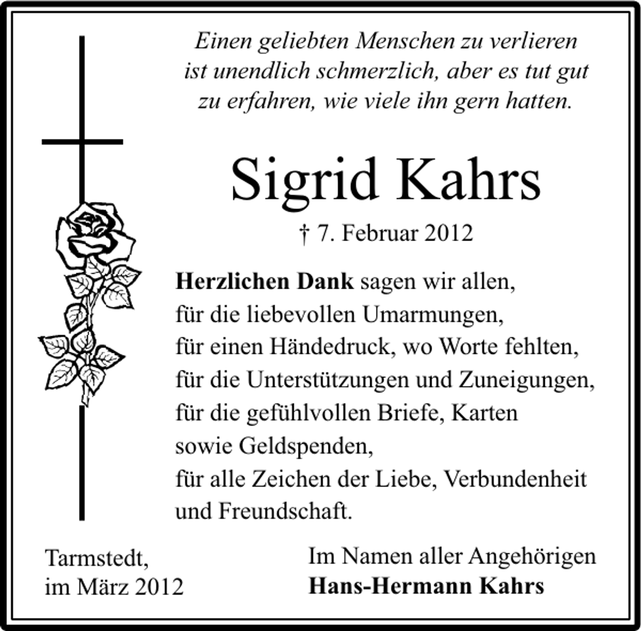 <p>Einen geliebten Menschen zu verlieren<br />ist unendlich schmerzlich, aber es tut gut<br />zu erfahren, wie viele ihn gern hatten.</p><p>Sigrid Kahrs<br />† 7. Februar 2012</p><p>Herzlichen Dank sagen wir allen,<br />für die liebevollen Umarmungen,<br />für einen Händedruck, wo Worte fehlten,<br />für die Unterstützungen und Zuneigungen,<br />für die gefühlvollen Briefe, Karten<br />sowie Geldspenden,<br />für alle Zeichen der Liebe, Verbundenheit<br />und Freundschaft.<br />Tarmstedt,<br />im März 2012</p><p>Im Namen aller Angehörigen<br />Hans-Hermann Kahrs</p>