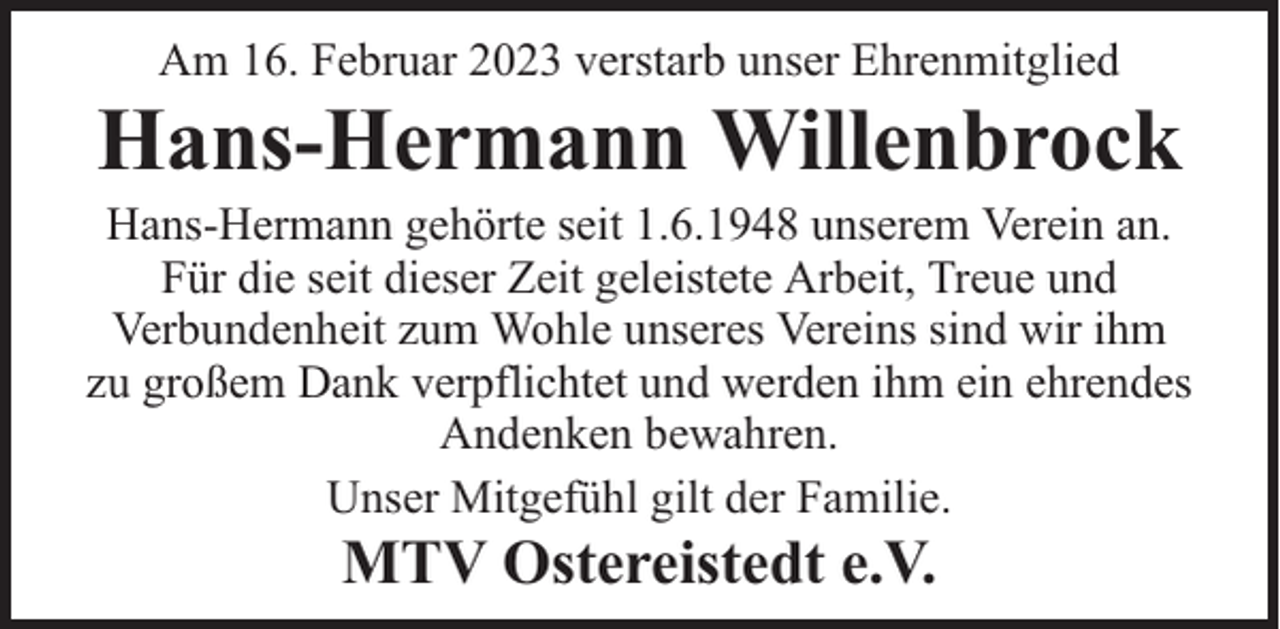 <p>Am 16. Februar 2023 verstarb unser Ehrenmitglied</p><p>Hans-Hermann Willenbrock</p><p>Hans-Hermann gehörte seit 1.6.1948 unserem Verein an.<br />Für die seit dieser Zeit geleistete Arbeit, Treue und<br />Verbundenheit zum Wohle unseres Vereins sind wir ihm<br />zu großem Dank verpflichtet und werden ihm ein ehrendes<br />Andenken bewahren.<br />Unser Mitgefühl gilt der Familie.</p><p>MTV Ostereistedt e.V.</p>