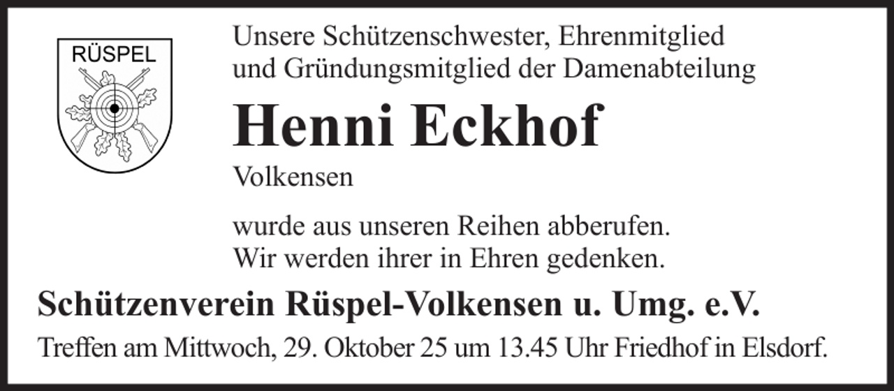 <p>Unsere Schützenschwester, Ehrenmitglied<br />und Gründungsmitglied der Damenabteilung</p><p>Henni Eckhof<br />Volkensen</p><p>wurde aus unseren Reihen abberufen.<br />Wir werden ihrer in Ehren gedenken.</p><p>Schützenverein Rüspel-Volkensen u. Umg. e.V.<br />Treffen am Mittwoch, 29. Oktober 25 um 13.45 Uhr Friedhof in Elsdorf.</p>