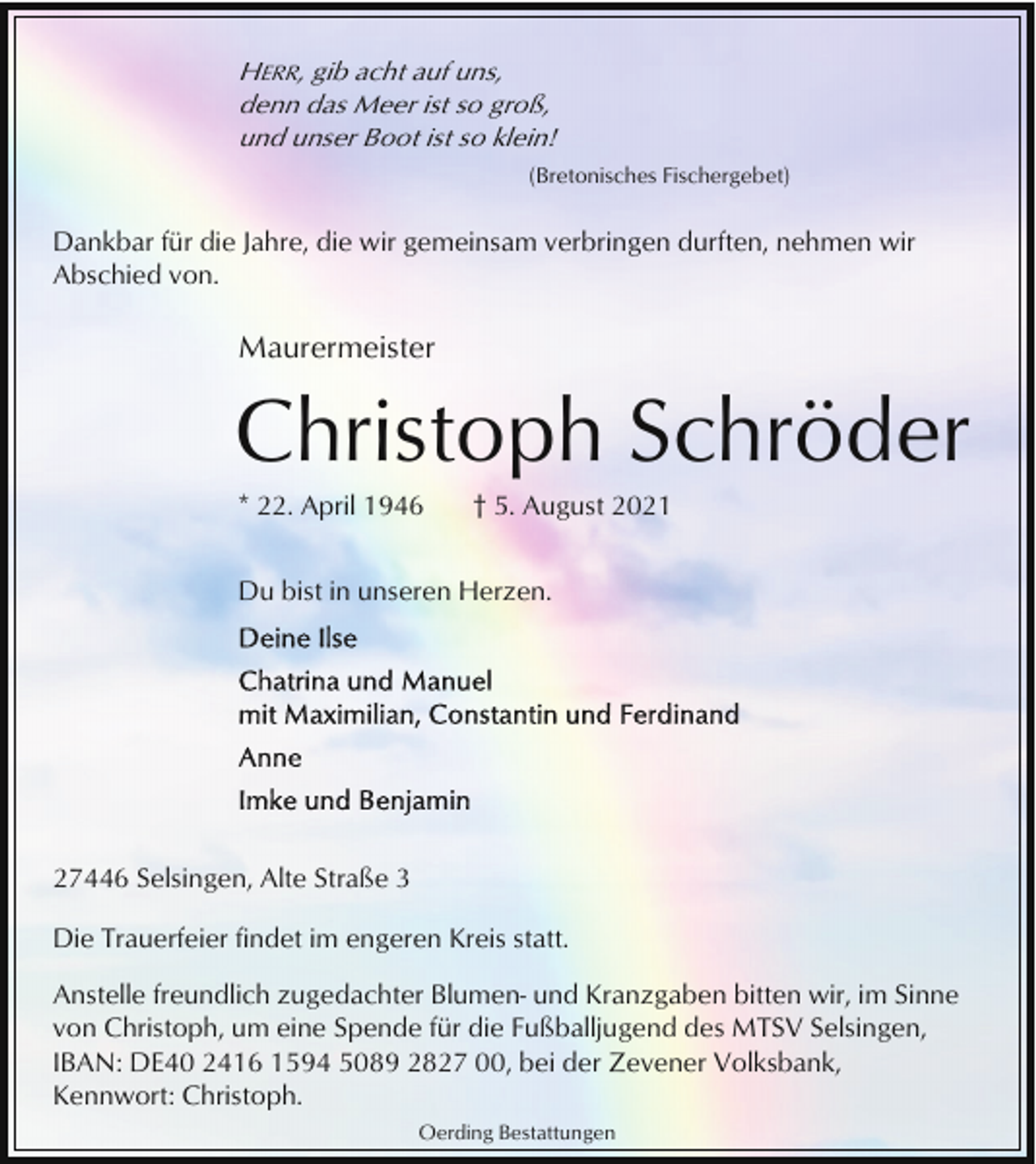 <p>HERR, gib acht auf uns,<br />denn das Meer ist so groß,<br />und unser Boot ist so klein!<br />(Bretonisches Fischergebet)</p><p>Dankbar für die Jahre, die wir gemeinsam verbringen durften, nehmen wir<br />Abschied von.</p><p>Maurermeister</p><p>Christoph Schröder<br />* 22. April 1946</p><p>† 5. August 2021</p><p>Du bist in unseren Herzen.</p><p>27446 Selsingen, Alte Straße 3<br />Die Trauerfeier findet im engeren Kreis statt.<br />Anstelle freundlich zugedachter Blumen- und Kranzgaben bitten wir, im Sinne<br />von Christoph, um eine Spende für die Fußballjugend des MTSV Selsingen,<br />IBAN: DE40 2416 1594 5089 2827 00, bei der Zevener Volksbank,<br />Kennwort: Christoph.<br />Oerding Bestattungen</p>