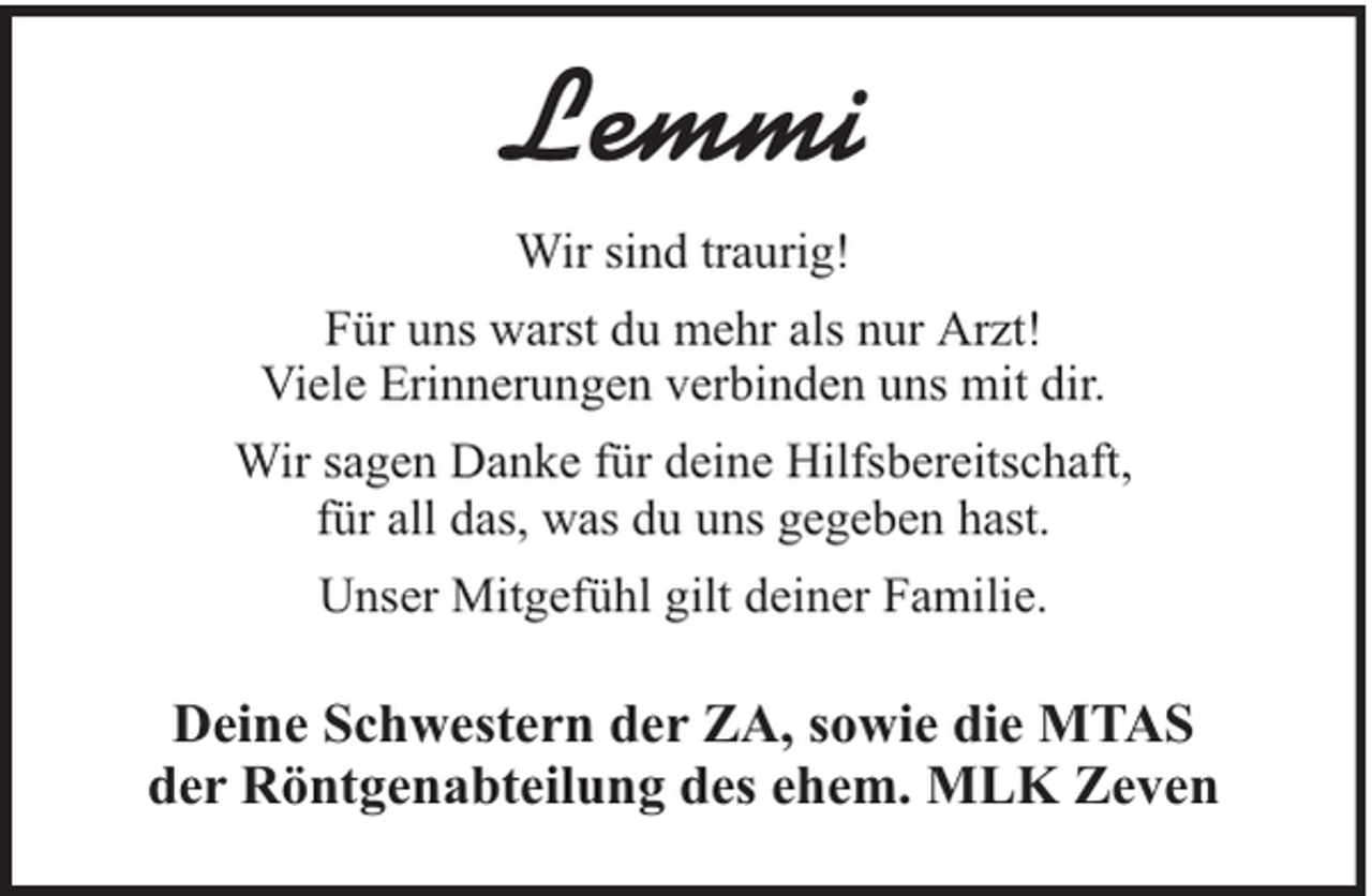 <p>Lemmi<br />Wir sind traurig!<br />Für uns warst du mehr als nur Arzt!<br />Viele Erinnerungen verbinden uns mit dir.<br />Wir sagen Danke für deine Hilfsbereitschaft,<br />für all das, was du uns gegeben hast.<br />Unser Mitgefühl gilt deiner Familie.</p><p>Deine Schwestern der ZA, sowie die MTAS<br />der Röntgenabteilung des ehem. MLK Zeven</p>