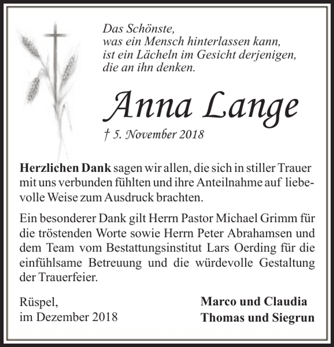 <p>Das Schönste,<br />was ein Mensch hinterlassen kann,<br />ist ein Lächeln im Gesicht derjenigen,<br />die an ihn denken.</p>
<p>Anna Lange</p>
<p>† 5. November 2018</p>
<p>Herzlichen Dank sagen wir allen, die sich in stiller Trauer<br />mit uns verbunden fühlten und ihre Anteilnahme auf liebevolle Weise zum Ausdruck brachten.<br />Ein besonderer Dank gilt Herrn Pastor Michael Grimm für<br />die tröstenden Worte sowie Herrn Peter Abrahamsen und<br />dem Team vom Bestattungsinstitut Lars Oerding für die<br />einfühlsame Betreuung und die würdevolle Gestaltung<br />der Trauerfeier.<br />Rüspel,<br />im Dezember 2018</p>
<p>Marco und Claudia<br />Thomas und Siegrun</p>