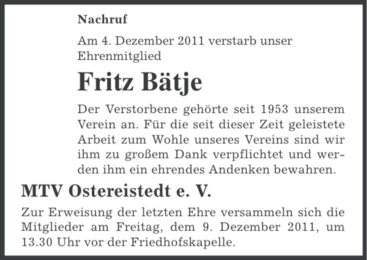 <p>Nachruf<br />Am 4. Dezember 2011 verstarb unser<br />Ehrenmitglied</p><p>Fritz Bätje<br />Der Verstorbene gehörte seit 1953 unserem<br />Verein an. Für die seit dieser Zeit geleistete<br />Arbeit zum Wohle unseres Vereins sind wir<br />ihm zu großem Dank verpflichtet und werden ihm ein ehrendes Andenken bewahren.</p><p>MTV Ostereistedt e. V.<br />Zur Erweisung der letzten Ehre versammeln sich die<br />Mitglieder am Freitag, dem 9. Dezember 2011, um<br />13.30 Uhr vor der Friedhofskapelle.</p>