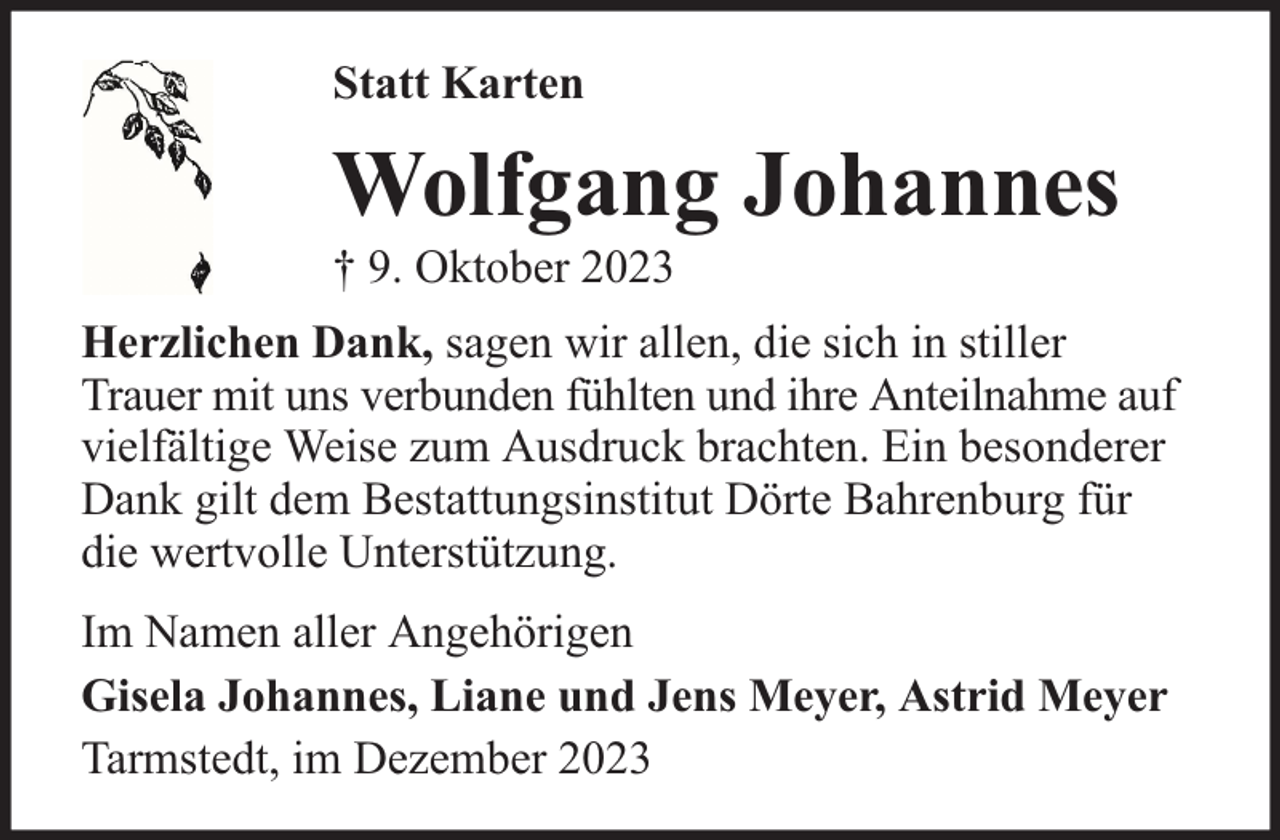 <p>Statt Karten</p><p>Wolfgang Johannes<br />† 9. Oktober 2023</p><p>Herzlichen Dank, sagen wir allen, die sich in stiller<br />Trauer mit uns verbunden fühlten und ihre Anteilnahme auf<br />vielfältige Weise zum Ausdruck brachten. Ein besonderer<br />Dank gilt dem Bestattungsinstitut Dörte Bahrenburg für<br />die wertvolle Unterstützung.<br />Im Namen aller Angehörigen<br />Gisela Johannes, Liane und Jens Meyer, Astrid Meyer<br />Tarmstedt, im Dezember 2023</p>