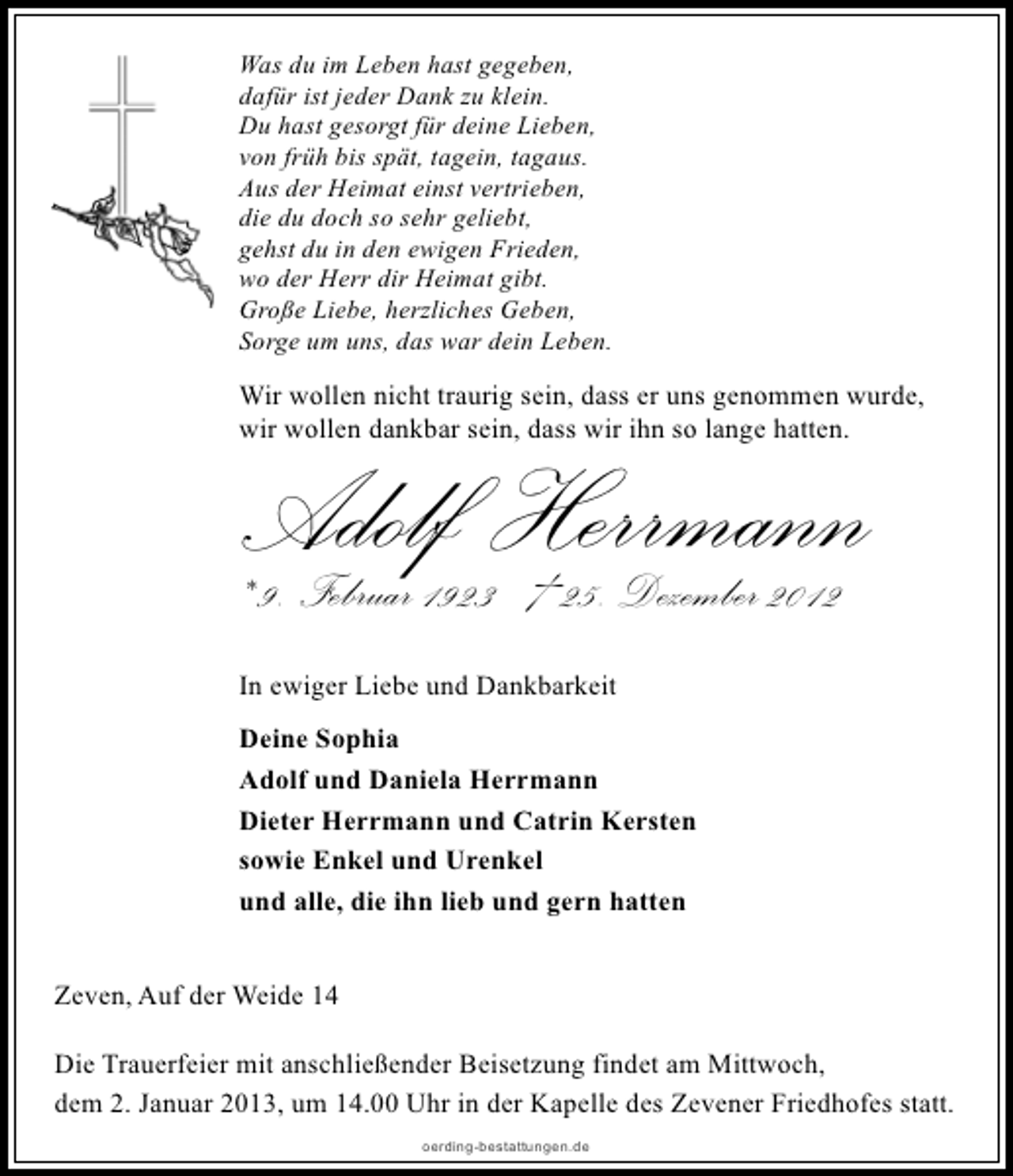 <p>Was du im Leben hast gegeben,<br />dafür ist jeder Dank zu klein.<br />Du hast gesorgt für deine Lieben,<br />von früh bis spät, tagein, tagaus.<br />Aus der Heimat einst vertrieben,<br />die du doch so sehr geliebt,<br />gehst du in den ewigen Frieden,<br />wo der Herr dir Heimat gibt.<br />Große Liebe, herzliches Geben,<br />Sorge um uns, das war dein Leben.</p>
<p>Wir wollen nicht traurig sein, dass er uns genommen wurde,<br />wir wollen dankbar sein, dass wir ihn so lange hatten.</p>
<p>Adolf Herrmann<br />* 9. Februar 1923 † 25. Dezember 2012<br />In ewiger Liebe und Dankbarkeit<br />Deine Sophia<br />Adolf und Daniela Herrmann<br />Dieter Herrmann und Catrin Kersten<br />sowie Enkel und Urenkel<br />und alle, die ihn lieb und gern hatten<br />Zeven, Auf der Weide 14</p>
<p>Die Trauerfeier mit anschließender Beisetzung findet am Mittwoch,<br />dem 2. Januar 2013, um 14.00 Uhr in der Kapelle des Zevener Friedhofes statt.<br />oerding-bestattungen.de</p>