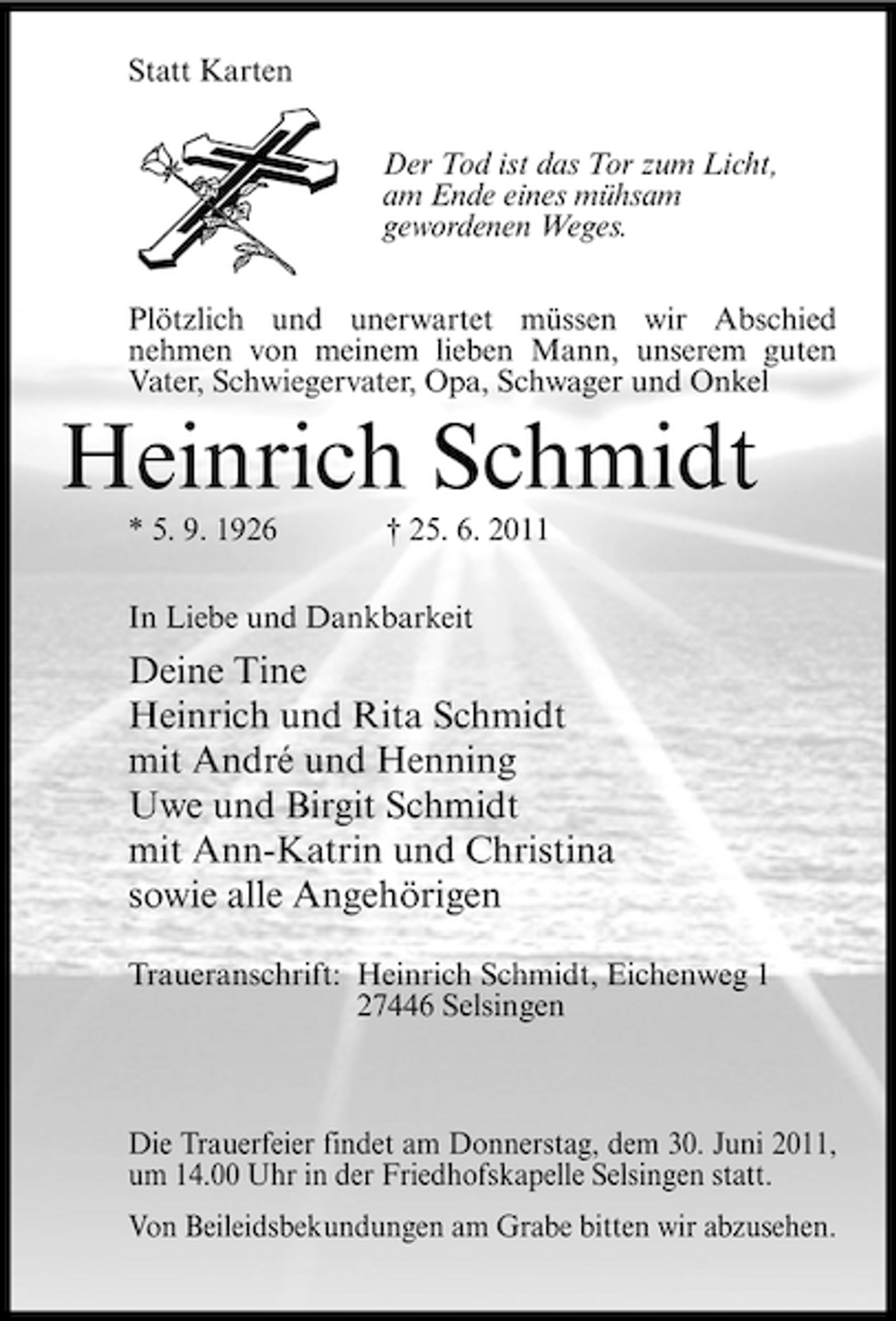 <p>Statt Karten Der Tod ist das Tor zum Licht, am Ende eines mühsam gewordenen Weges. Plötzlich und unerwartet müssen wir Abschied nehmen von meinem lieben Mann, unserem guten Vater, Schwiegervater, Opa, Schwager und Onkel</p><p>Heinrich Schmidt<br />* 5. 9. 1926 † 25. 6. 2011 In Liebe und Dankbarkeit</p><p>Deine Tine Heinrich und Rita Schmidt mit André und Henning Uwe und Birgit Schmidt mit Ann-Katrin und Christina sowie alle Angehörigen<br />Traueranschrift: Heinrich Schmidt, Eichenweg 1 27446 Selsingen</p><p>Die Trauerfeier findet am Donnerstag, dem 30. Juni 2011, um 14.00 Uhr in der Friedhofskapelle Selsingen statt. Von Beileidsbekundungen am Grabe bitten wir abzusehen.</p>