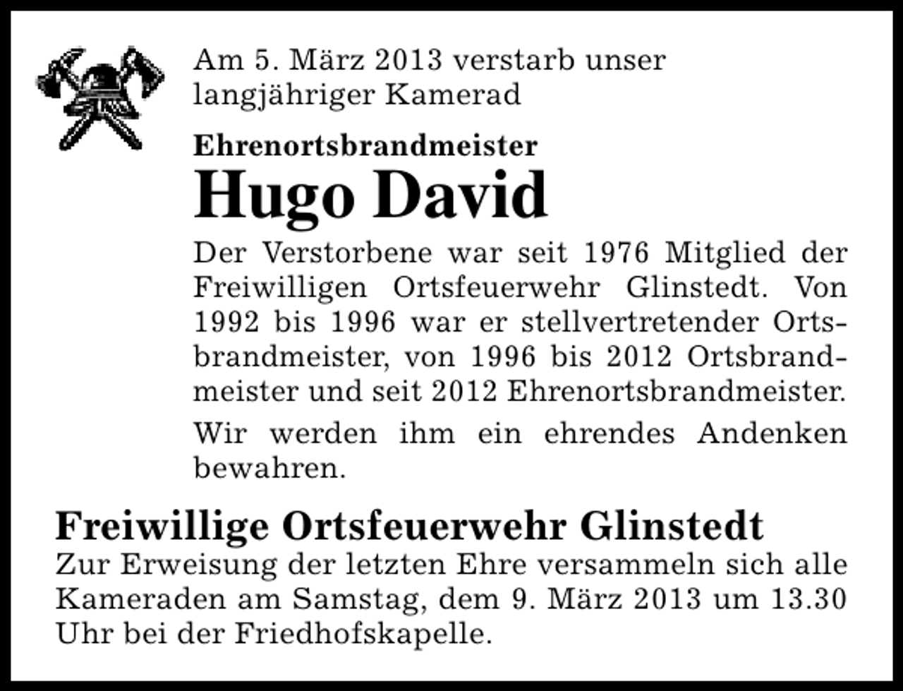 <p>Am 5. März 2013 verstarb unser<br />langjähriger Kamerad<br />Ehrenortsbrandmeister</p><p>Hugo David</p><p>Der Verstorbene war seit 1976 Mitglied der<br />Freiwilligen Ortsfeuerwehr Glinstedt. Von<br />1992 bis 1996 war er stellvertretender Ortsbrandmeister, von 1996 bis 2012 Ortsbrandmeister und seit 2012 Ehrenortsbrandmeister.<br />Wir werden ihm ein ehrendes Andenken<br />bewahren.</p><p>Freiwillige Ortsfeuerwehr Glinstedt</p><p>Zur Erweisung der letzten Ehre versammeln sich alle<br />Kameraden am Samstag, dem 9. März 2013 um 13.30<br />Uhr bei der Friedhofskapelle.</p>