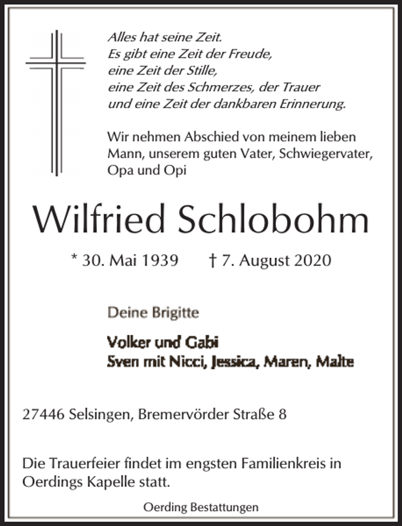<p>Alles hat seine Zeit.<br />Es gibt eine Zeit der Freude,<br />eine Zeit der Stille,<br />eine Zeit des Schmerzes, der Trauer<br />und eine Zeit der dankbaren Erinnerung.</p><p>Wir nehmen Abschied von meinem lieben<br />Mann, unserem guten Vater, Schwiegervater,<br />Opa und Opi</p><p>Wilfried Schlobohm<br />* 30. Mai 1939</p><p>† 7. August 2020</p><p>27446 Selsingen, Bremervörder Straße 8<br />Die Trauerfeier findet im engsten Familienkreis in<br />Oerdings Kapelle statt.<br />Oerding Bestattungen</p>