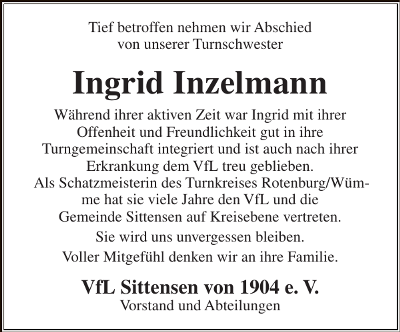 <p>Tief betroffen nehmen wir Abschied<br />von unserer Turnschwester</p><p>Ingrid Inzelmann</p><p>Während ihrer aktiven Zeit war Ingrid mit ihrer<br />Offenheit und Freundlichkeit gut in ihre<br />Turngemeinschaft integriert und ist auch nach ihrer<br />Erkrankung dem VfL treu geblieben.<br />Als Schatzmeisterin des Turnkreises Rotenburg/Wümme hat sie viele Jahre den VfL und die<br />Gemeinde Sittensen auf Kreisebene vertreten.<br />Sie wird uns unvergessen bleiben.<br />Voller Mitgefühl denken wir an ihre Familie.</p><p>VfL Sittensen von 1904 e. V.<br />Vorstand und Abteilungen</p>