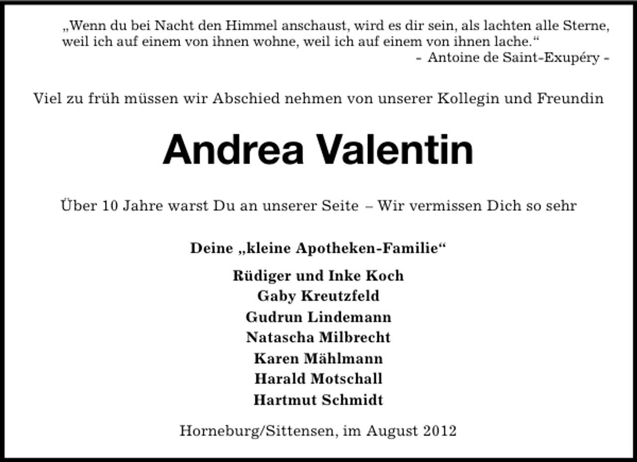 <p>„Wenn du bei Nacht den Himmel anschaust, wird es dir sein, als lachten alle Sterne,<br />weil ich auf einem von ihnen wohne, weil ich auf einem von ihnen lache.“<br />- Antoine de Saint-Exupéry -</p><p>Viel zu früh müssen wir Abschied nehmen von unserer Kollegin und Freundin</p><p>Andrea Valentin<br />Über 10 Jahre warst Du an unserer Seite – Wir vermissen Dich so sehr<br />Deine „kleine Apotheken-Familie“<br />Rüdiger und Inke Koch<br />Gaby Kreutzfeld<br />Gudrun Lindemann<br />Natascha Milbrecht<br />Karen Mählmann<br />Harald Motschall<br />Hartmut Schmidt<br />Horneburg/Sittensen, im August 2012</p>